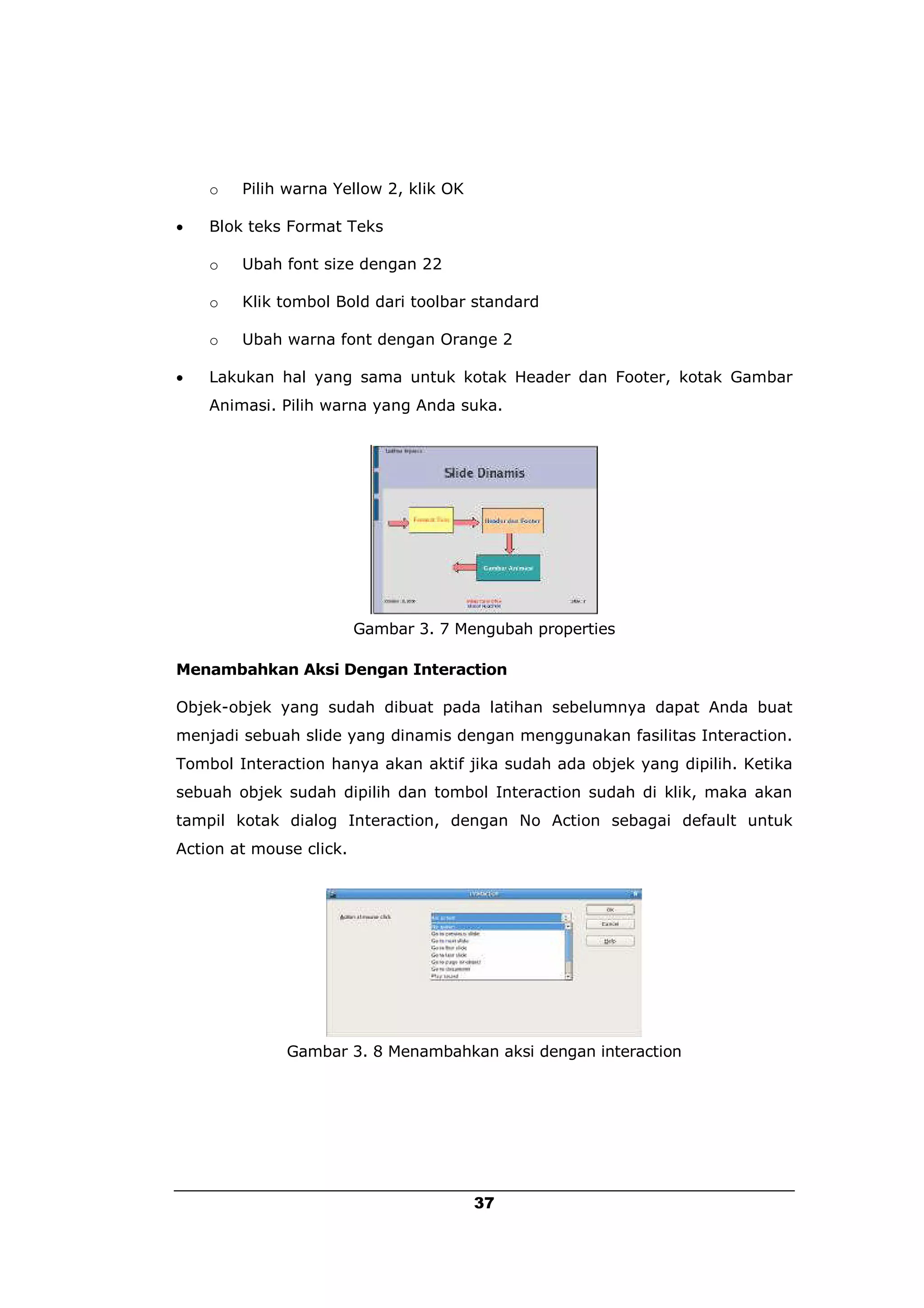 o   Pilih warna Yellow 2, klik OK

   Blok teks Format Teks

    o   Ubah font size dengan 22

    o   Klik tombol Bold dari toolbar standard

    o   Ubah warna font dengan Orange 2

   Lakukan hal yang sama untuk kotak Header dan Footer, kotak Gambar
    Animasi. Pilih warna yang Anda suka.




                         Gambar 3. 7 Mengubah properties

Menambahkan Aksi Dengan Interaction

Objek-objek yang sudah dibuat pada latihan sebelumnya dapat Anda buat
menjadi sebuah slide yang dinamis dengan menggunakan fasilitas Interaction.
Tombol Interaction hanya akan aktif jika sudah ada objek yang dipilih. Ketika
sebuah objek sudah dipilih dan tombol Interaction sudah di klik, maka akan
tampil kotak dialog Interaction, dengan No Action sebagai default untuk
Action at mouse click.




              Gambar 3. 8 Menambahkan aksi dengan interaction




                                        37
 