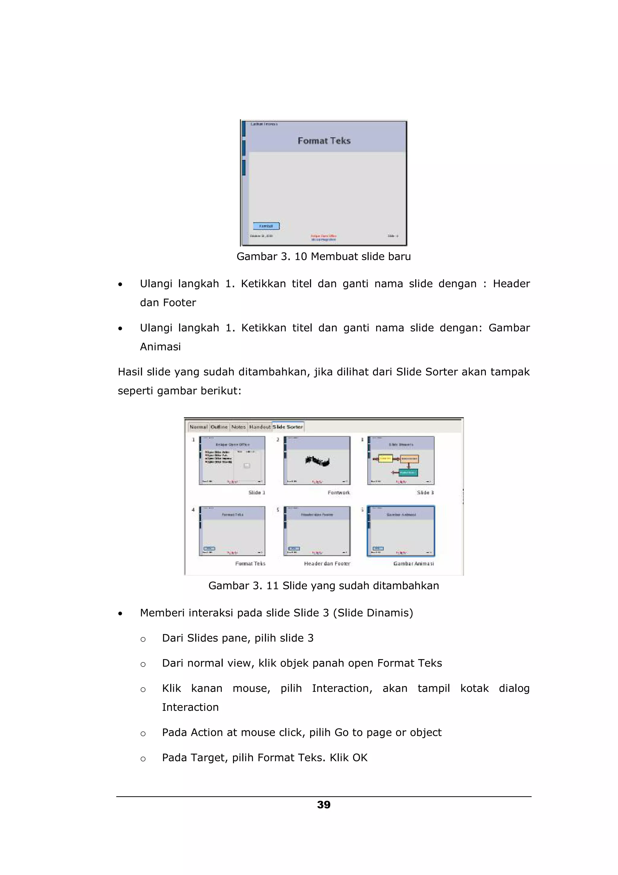 Gambar 3. 10 Membuat slide baru

   Ulangi langkah 1. Ketikkan titel dan ganti nama slide dengan : Header
    dan Footer

   Ulangi langkah 1. Ketikkan titel dan ganti nama slide dengan: Gambar
    Animasi

Hasil slide yang sudah ditambahkan, jika dilihat dari Slide Sorter akan tampak
seperti gambar berikut:




                 Gambar 3. 11 Slide yang sudah ditambahkan

   Memberi interaksi pada slide Slide 3 (Slide Dinamis)

    o   Dari Slides pane, pilih slide 3

    o   Dari normal view, klik objek panah open Format Teks

    o   Klik kanan mouse, pilih Interaction, akan tampil kotak dialog
        Interaction

    o   Pada Action at mouse click, pilih Go to page or object

    o   Pada Target, pilih Format Teks. Klik OK



                                          39
 