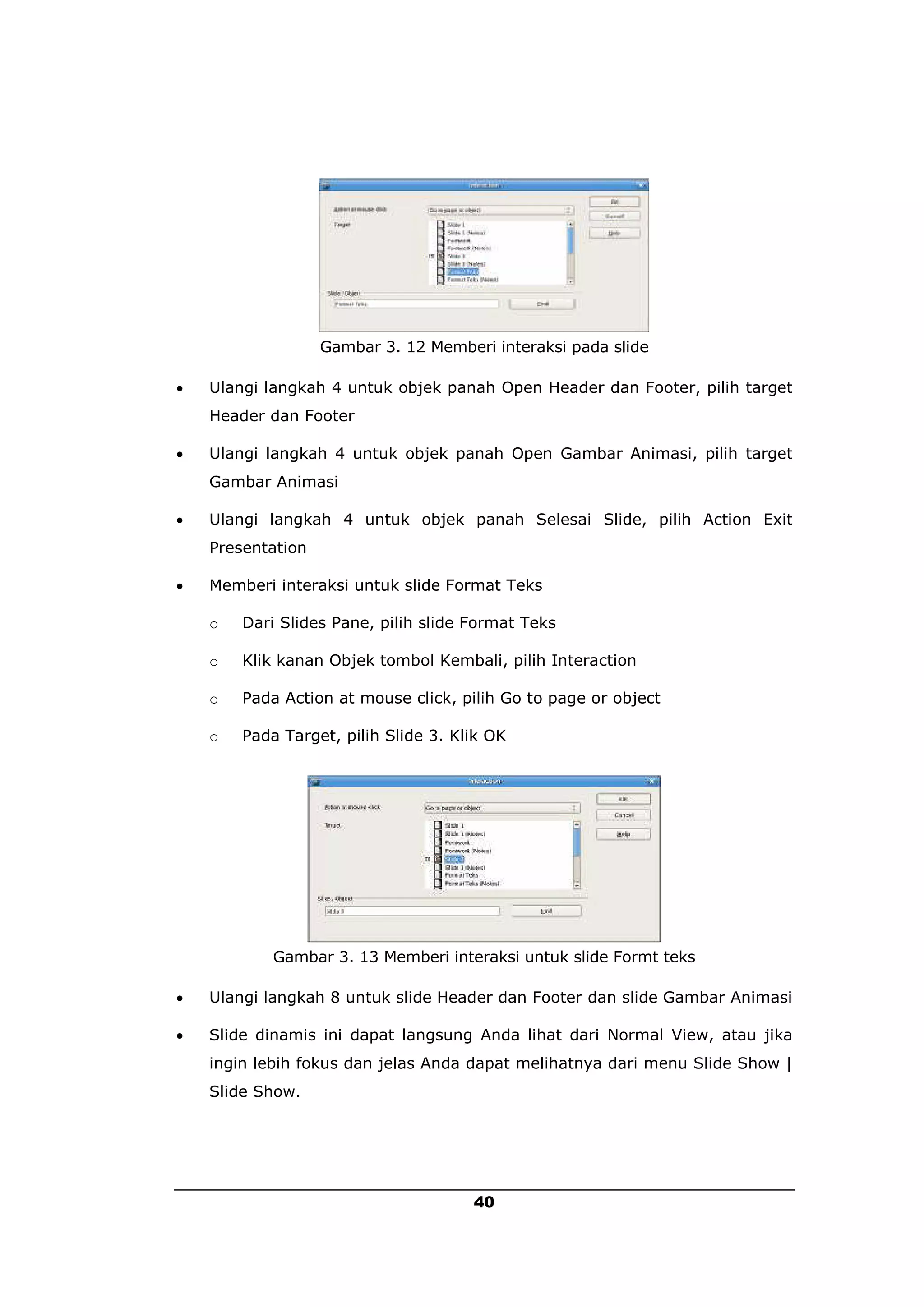 Gambar 3. 12 Memberi interaksi pada slide

   Ulangi langkah 4 untuk objek panah Open Header dan Footer, pilih target
    Header dan Footer

   Ulangi langkah 4 untuk objek panah Open Gambar Animasi, pilih target
    Gambar Animasi

   Ulangi langkah 4 untuk objek panah Selesai Slide, pilih Action Exit
    Presentation

   Memberi interaksi untuk slide Format Teks

    o   Dari Slides Pane, pilih slide Format Teks

    o   Klik kanan Objek tombol Kembali, pilih Interaction

    o   Pada Action at mouse click, pilih Go to page or object

    o   Pada Target, pilih Slide 3. Klik OK




            Gambar 3. 13 Memberi interaksi untuk slide Formt teks

   Ulangi langkah 8 untuk slide Header dan Footer dan slide Gambar Animasi

   Slide dinamis ini dapat langsung Anda lihat dari Normal View, atau jika
    ingin lebih fokus dan jelas Anda dapat melihatnya dari menu Slide Show |
    Slide Show.




                                      40
 