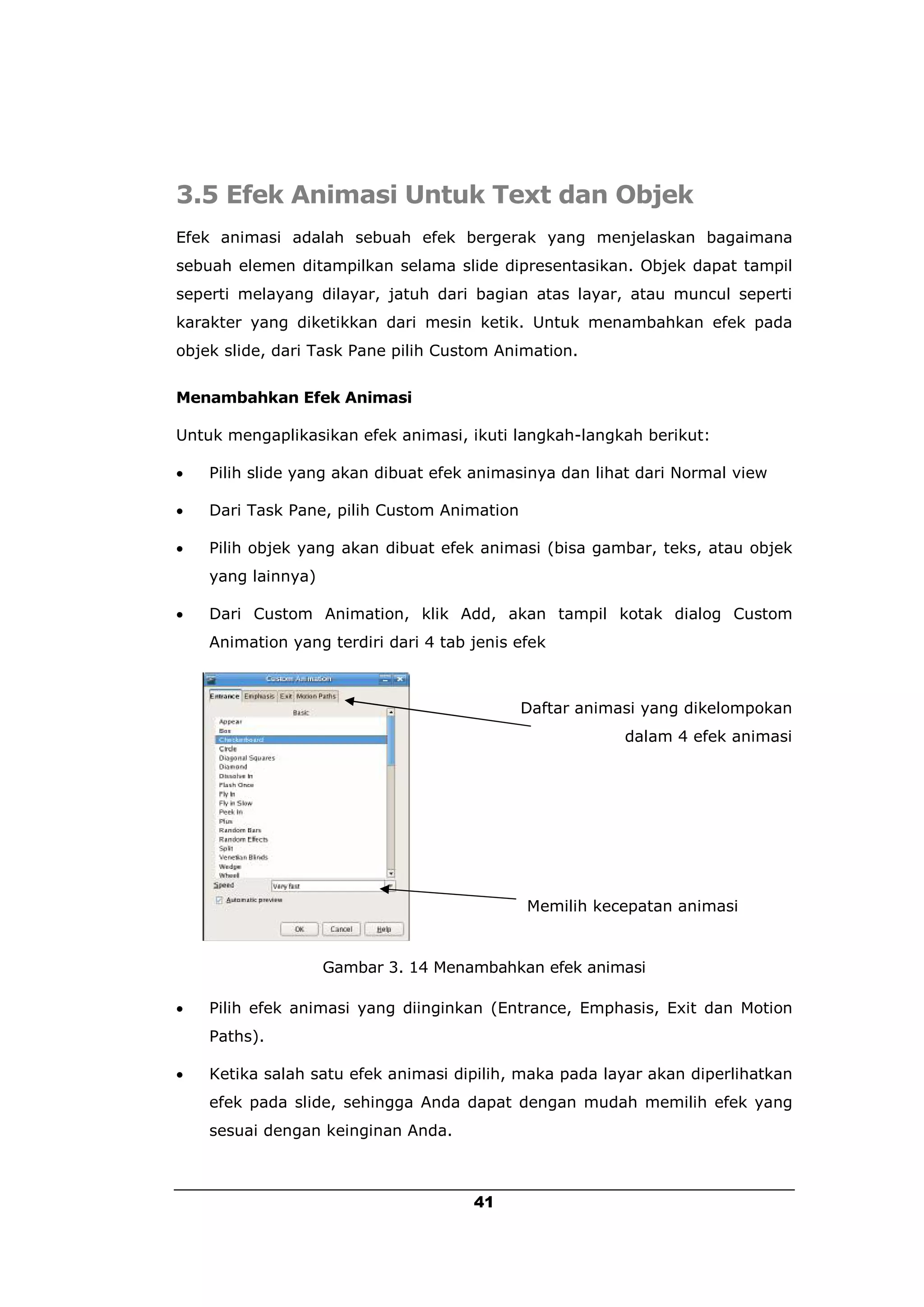 3.5 Efek Animasi Untuk Text dan Objek
Efek animasi adalah sebuah efek bergerak yang menjelaskan bagaimana
sebuah elemen ditampilkan selama slide dipresentasikan. Objek dapat tampil
seperti melayang dilayar, jatuh dari bagian atas layar, atau muncul seperti
karakter yang diketikkan dari mesin ketik. Untuk menambahkan efek pada
objek slide, dari Task Pane pilih Custom Animation.


Menambahkan Efek Animasi

Untuk mengaplikasikan efek animasi, ikuti langkah-langkah berikut:

   Pilih slide yang akan dibuat efek animasinya dan lihat dari Normal view

   Dari Task Pane, pilih Custom Animation

   Pilih objek yang akan dibuat efek animasi (bisa gambar, teks, atau objek
    yang lainnya)

   Dari Custom Animation, klik Add, akan tampil kotak dialog Custom
    Animation yang terdiri dari 4 tab jenis efek



                                             Daftar animasi yang dikelompokan
                                                         dalam 4 efek animasi




                                             Memilih kecepatan animasi


                    Gambar 3. 14 Menambahkan efek animasi

   Pilih efek animasi yang diinginkan (Entrance, Emphasis, Exit dan Motion
    Paths).

   Ketika salah satu efek animasi dipilih, maka pada layar akan diperlihatkan
    efek pada slide, sehingga Anda dapat dengan mudah memilih efek yang
    sesuai dengan keinginan Anda.



                                      41
 
