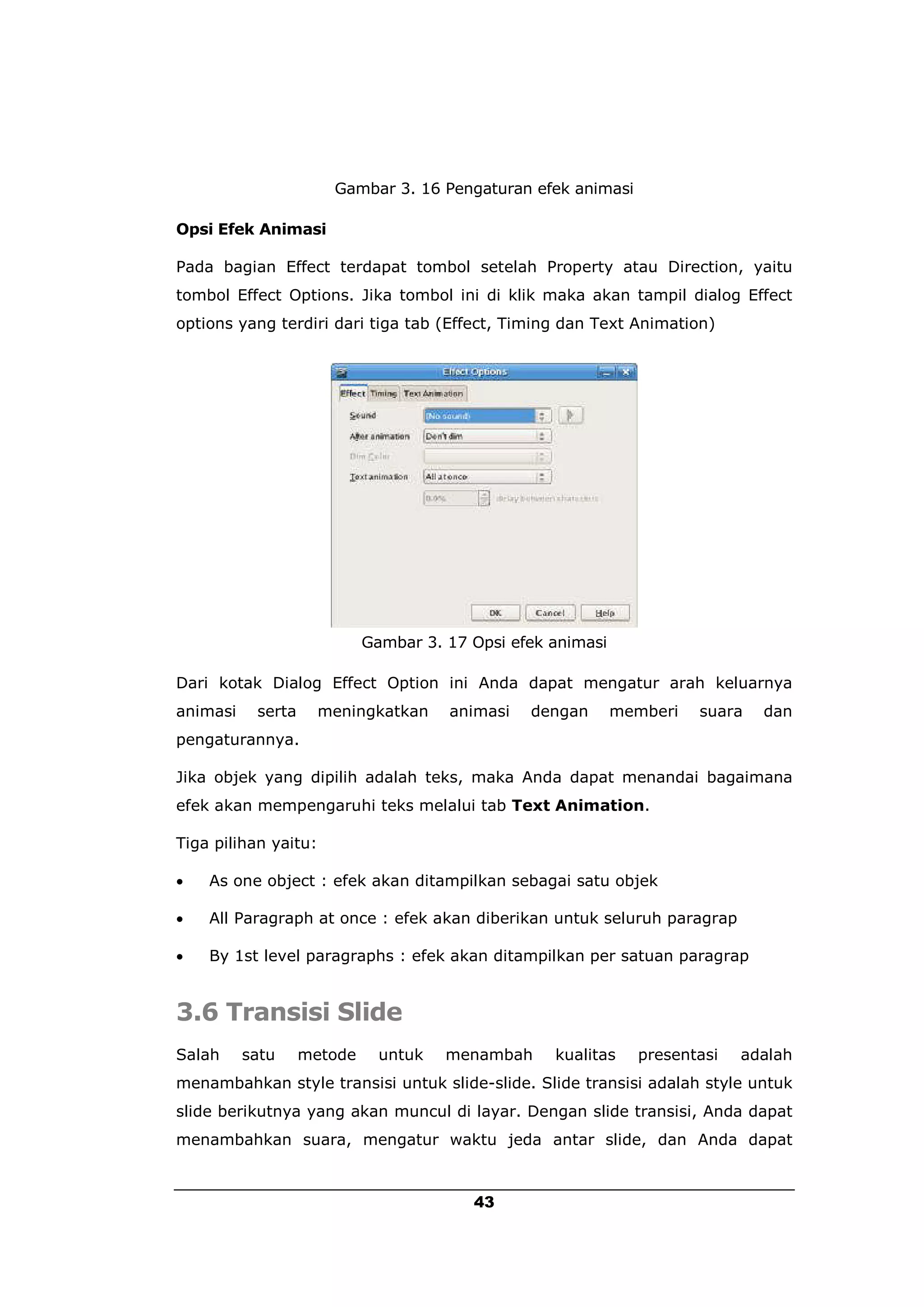 Gambar 3. 16 Pengaturan efek animasi

Opsi Efek Animasi

Pada bagian Effect terdapat tombol setelah Property atau Direction, yaitu
tombol Effect Options. Jika tombol ini di klik maka akan tampil dialog Effect
options yang terdiri dari tiga tab (Effect, Timing dan Text Animation)




                            Gambar 3. 17 Opsi efek animasi

Dari kotak Dialog Effect Option ini Anda dapat mengatur arah keluarnya
animasi    serta      meningkatkan    animasi   dengan       memberi   suara   dan
pengaturannya.

Jika objek yang dipilih adalah teks, maka Anda dapat menandai bagaimana
efek akan mempengaruhi teks melalui tab Text Animation.

Tiga pilihan yaitu:

   As one object : efek akan ditampilkan sebagai satu objek

   All Paragraph at once : efek akan diberikan untuk seluruh paragrap

   By 1st level paragraphs : efek akan ditampilkan per satuan paragrap


3.6 Transisi Slide
Salah     satu     metode     untuk   menambah     kualitas    presentasi   adalah
menambahkan style transisi untuk slide-slide. Slide transisi adalah style untuk
slide berikutnya yang akan muncul di layar. Dengan slide transisi, Anda dapat
menambahkan suara, mengatur waktu jeda antar slide, dan Anda dapat



                                         43
 