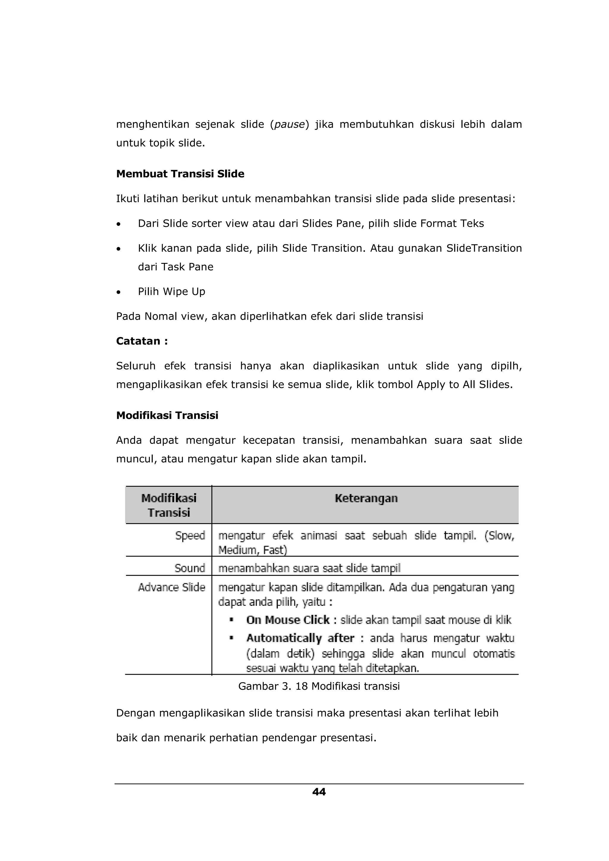 menghentikan sejenak slide (pause) jika membutuhkan diskusi lebih dalam
untuk topik slide.


Membuat Transisi Slide

Ikuti latihan berikut untuk menambahkan transisi slide pada slide presentasi:

   Dari Slide sorter view atau dari Slides Pane, pilih slide Format Teks

   Klik kanan pada slide, pilih Slide Transition. Atau gunakan SlideTransition
    dari Task Pane

   Pilih Wipe Up

Pada Nomal view, akan diperlihatkan efek dari slide transisi

Catatan :

Seluruh efek transisi hanya akan diaplikasikan untuk slide yang dipilh,
mengaplikasikan efek transisi ke semua slide, klik tombol Apply to All Slides.


Modifikasi Transisi

Anda dapat mengatur kecepatan transisi, menambahkan suara saat slide
muncul, atau mengatur kapan slide akan tampil.




                       Gambar 3. 18 Modifikasi transisi

Dengan mengaplikasikan slide transisi maka presentasi akan terlihat lebih

baik dan menarik perhatian pendengar presentasi.




                                      44
 