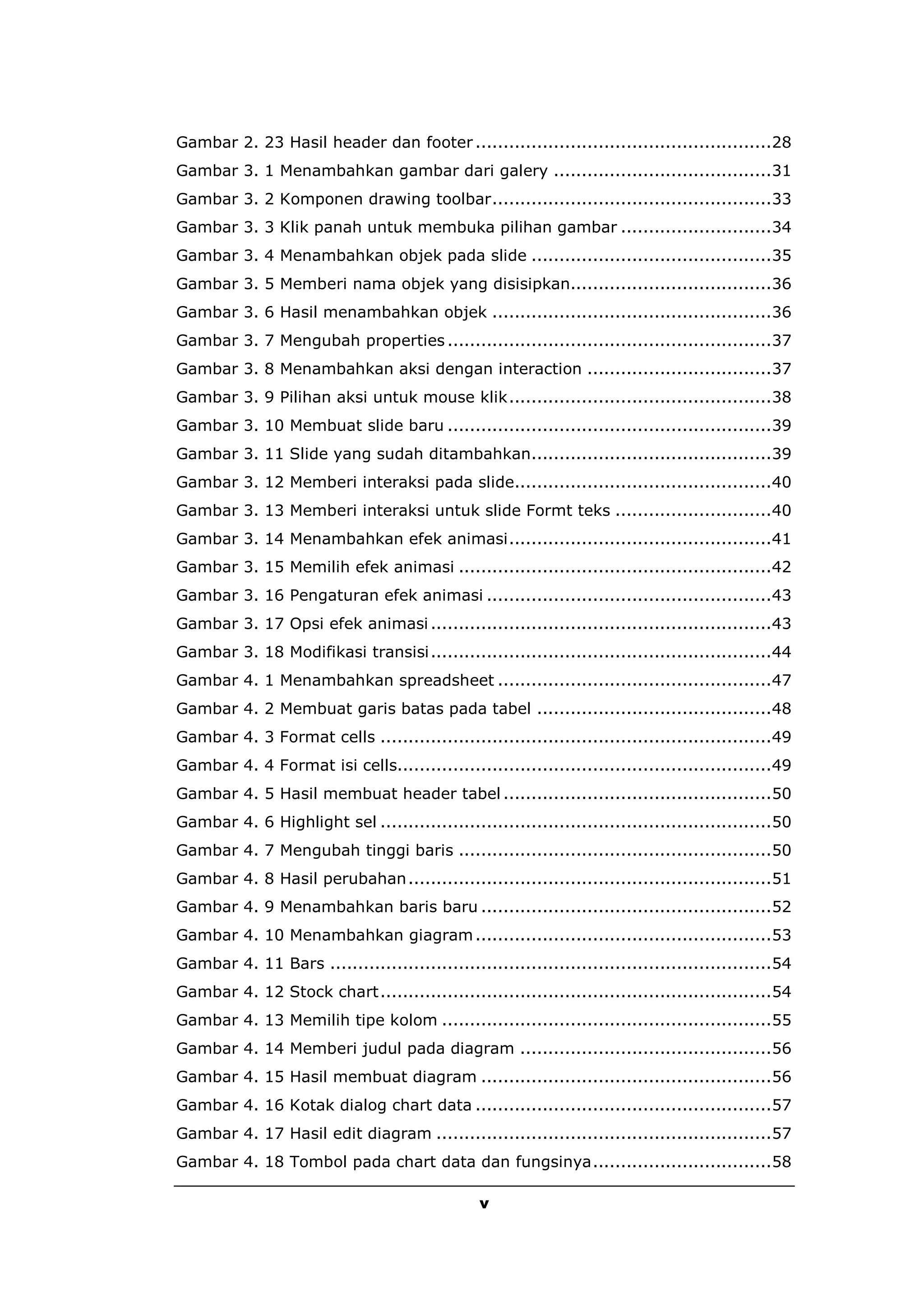 Gambar 2. 23 Hasil header dan footer .....................................................28
Gambar 3. 1 Menambahkan gambar dari galery .......................................31
Gambar 3. 2 Komponen drawing toolbar..................................................33
Gambar 3. 3 Klik panah untuk membuka pilihan gambar ...........................34
Gambar 3. 4 Menambahkan objek pada slide ...........................................35
Gambar 3. 5 Memberi nama objek yang disisipkan....................................36
Gambar 3. 6 Hasil menambahkan objek ..................................................36
Gambar 3. 7 Mengubah properties ..........................................................37
Gambar 3. 8 Menambahkan aksi dengan interaction .................................37
Gambar 3. 9 Pilihan aksi untuk mouse klik...............................................38
Gambar 3. 10 Membuat slide baru ..........................................................39
Gambar 3. 11 Slide yang sudah ditambahkan...........................................39
Gambar 3. 12 Memberi interaksi pada slide..............................................40
Gambar 3. 13 Memberi interaksi untuk slide Formt teks ............................40
Gambar 3. 14 Menambahkan efek animasi...............................................41
Gambar 3. 15 Memilih efek animasi ........................................................42
Gambar 3. 16 Pengaturan efek animasi ...................................................43
Gambar 3. 17 Opsi efek animasi .............................................................43
Gambar 3. 18 Modifikasi transisi .............................................................44
Gambar 4. 1 Menambahkan spreadsheet .................................................47
Gambar 4. 2 Membuat garis batas pada tabel ..........................................48
Gambar 4. 3 Format cells ......................................................................49
Gambar 4. 4 Format isi cells...................................................................49
Gambar 4. 5 Hasil membuat header tabel ................................................50
Gambar 4. 6 Highlight sel ......................................................................50
Gambar 4. 7 Mengubah tinggi baris ........................................................50
Gambar 4. 8 Hasil perubahan .................................................................51
Gambar 4. 9 Menambahkan baris baru ....................................................52
Gambar 4. 10 Menambahkan giagram .....................................................53
Gambar 4. 11 Bars ...............................................................................54
Gambar 4. 12 Stock chart ......................................................................54
Gambar 4. 13 Memilih tipe kolom ...........................................................55
Gambar 4. 14 Memberi judul pada diagram .............................................56
Gambar 4. 15 Hasil membuat diagram ....................................................56
Gambar 4. 16 Kotak dialog chart data .....................................................57
Gambar 4. 17 Hasil edit diagram ............................................................57
Gambar 4. 18 Tombol pada chart data dan fungsinya................................58

                                                v
 