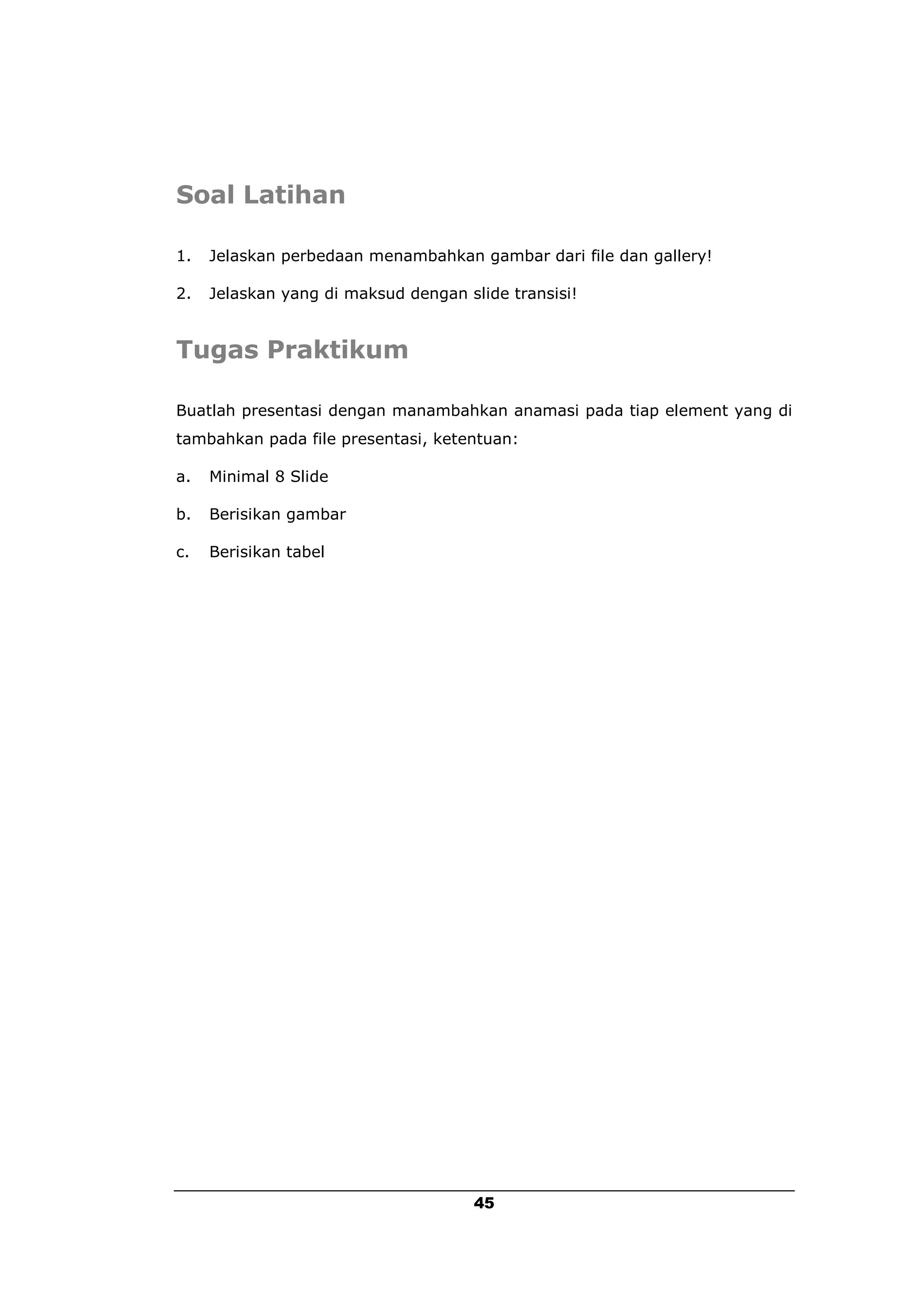 Soal Latihan

1.   Jelaskan perbedaan menambahkan gambar dari file dan gallery!

2.   Jelaskan yang di maksud dengan slide transisi!


Tugas Praktikum

Buatlah presentasi dengan manambahkan anamasi pada tiap element yang di
tambahkan pada file presentasi, ketentuan:

a.   Minimal 8 Slide

b.   Berisikan gambar

c.   Berisikan tabel




                                      45
 