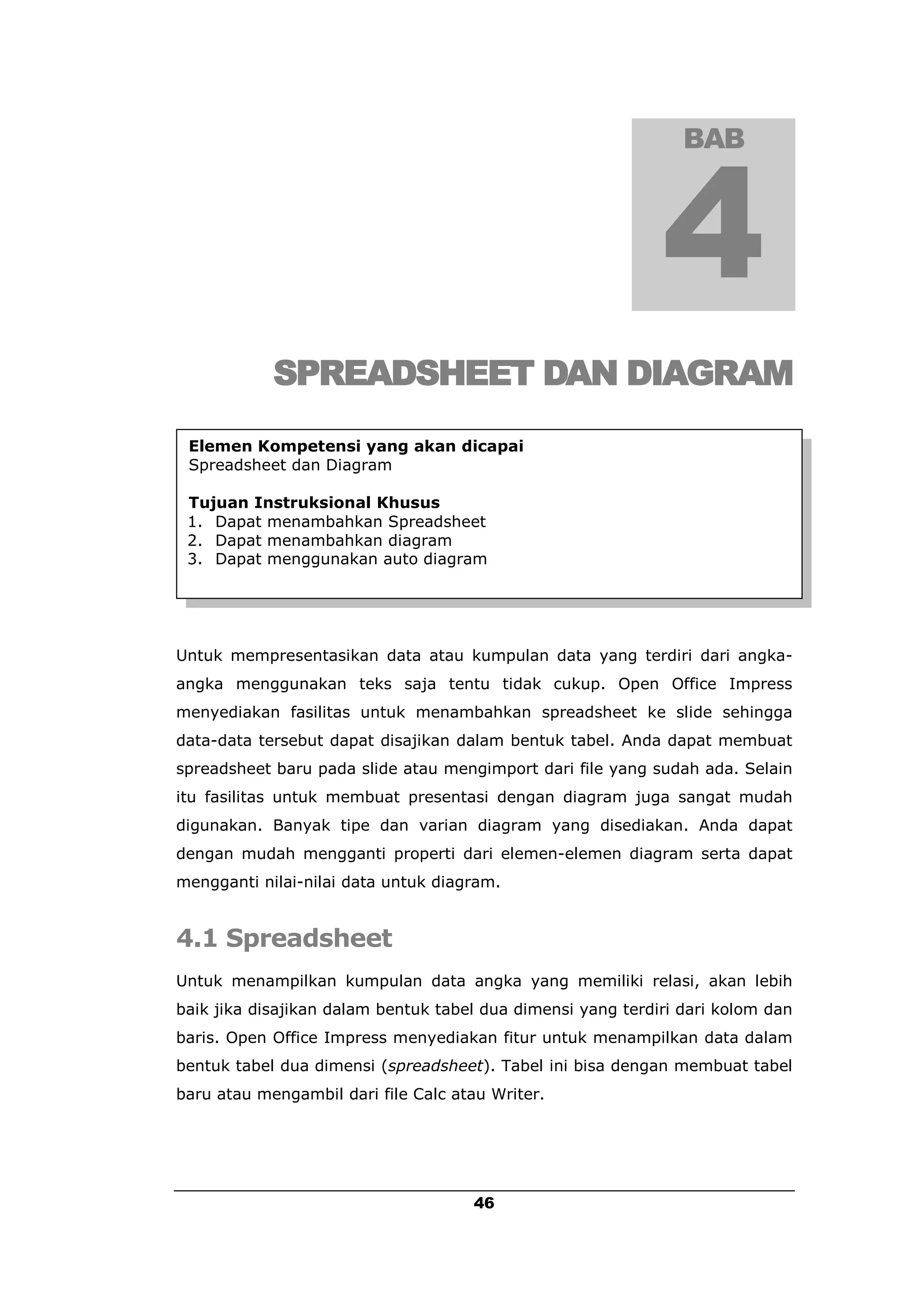 BAB




            SPREADSHEET DAN DIAGRAM
 Elemen Kompetensi yang akan dicapai
 Spreadsheet dan Diagram

 Tujuan Instruksional Khusus
 1. Dapat menambahkan Spreadsheet
 2. Dapat menambahkan diagram
 3. Dapat menggunakan auto diagram




Untuk mempresentasikan data atau kumpulan data yang terdiri dari angka-
angka menggunakan teks saja tentu tidak cukup. Open Office Impress
menyediakan fasilitas untuk menambahkan spreadsheet ke slide sehingga
data-data tersebut dapat disajikan dalam bentuk tabel. Anda dapat membuat
spreadsheet baru pada slide atau mengimport dari file yang sudah ada. Selain
itu fasilitas untuk membuat presentasi dengan diagram juga sangat mudah
digunakan. Banyak tipe dan varian diagram yang disediakan. Anda dapat
dengan mudah mengganti properti dari elemen-elemen diagram serta dapat
mengganti nilai-nilai data untuk diagram.


4.1 Spreadsheet
Untuk menampilkan kumpulan data angka yang memiliki relasi, akan lebih
baik jika disajikan dalam bentuk tabel dua dimensi yang terdiri dari kolom dan
baris. Open Office Impress menyediakan fitur untuk menampilkan data dalam
bentuk tabel dua dimensi (spreadsheet). Tabel ini bisa dengan membuat tabel
baru atau mengambil dari file Calc atau Writer.




                                     46
 