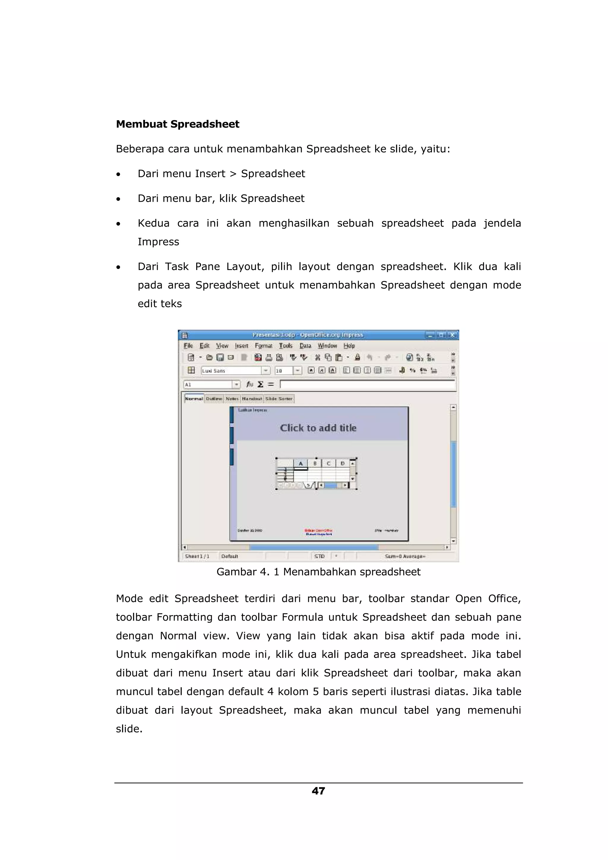 Membuat Spreadsheet

Beberapa cara untuk menambahkan Spreadsheet ke slide, yaitu:

   Dari menu Insert > Spreadsheet

   Dari menu bar, klik Spreadsheet

   Kedua cara ini akan menghasilkan sebuah spreadsheet pada jendela
    Impress

   Dari Task Pane Layout, pilih layout dengan spreadsheet. Klik dua kali
    pada area Spreadsheet untuk menambahkan Spreadsheet dengan mode
    edit teks




                   Gambar 4. 1 Menambahkan spreadsheet

Mode edit Spreadsheet terdiri dari menu bar, toolbar standar Open Office,
toolbar Formatting dan toolbar Formula untuk Spreadsheet dan sebuah pane
dengan Normal view. View yang lain tidak akan bisa aktif pada mode ini.
Untuk mengakifkan mode ini, klik dua kali pada area spreadsheet. Jika tabel
dibuat dari menu Insert atau dari klik Spreadsheet dari toolbar, maka akan
muncul tabel dengan default 4 kolom 5 baris seperti ilustrasi diatas. Jika table
dibuat dari layout Spreadsheet, maka akan muncul tabel yang memenuhi
slide.




                                      47
 