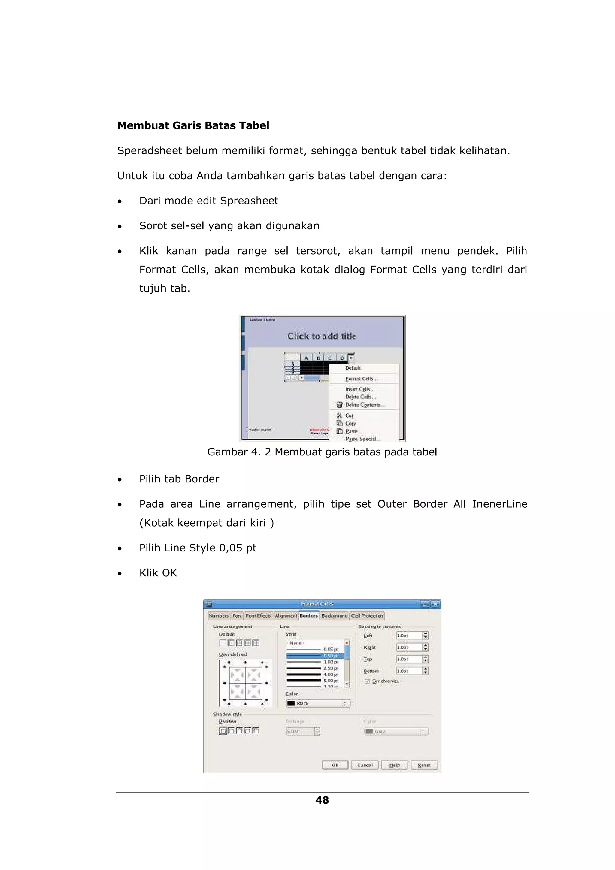 Membuat Garis Batas Tabel

Speradsheet belum memiliki format, sehingga bentuk tabel tidak kelihatan.

Untuk itu coba Anda tambahkan garis batas tabel dengan cara:

   Dari mode edit Spreasheet

   Sorot sel-sel yang akan digunakan

   Klik kanan pada range sel tersorot, akan tampil menu pendek. Pilih
    Format Cells, akan membuka kotak dialog Format Cells yang terdiri dari
    tujuh tab.




                 Gambar 4. 2 Membuat garis batas pada tabel

   Pilih tab Border

   Pada area Line arrangement, pilih tipe set Outer Border All InenerLine
    (Kotak keempat dari kiri )

   Pilih Line Style 0,05 pt

   Klik OK




                                    48
 
