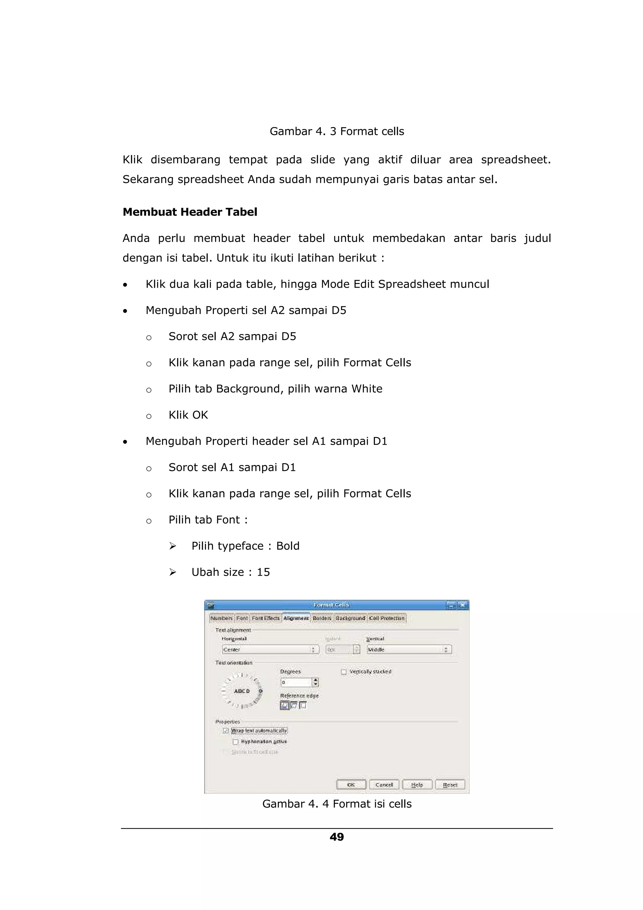 Gambar 4. 3 Format cells

Klik disembarang tempat pada slide yang aktif diluar area spreadsheet.
Sekarang spreadsheet Anda sudah mempunyai garis batas antar sel.


Membuat Header Tabel

Anda perlu membuat header tabel untuk membedakan antar baris judul
dengan isi tabel. Untuk itu ikuti latihan berikut :

   Klik dua kali pada table, hingga Mode Edit Spreadsheet muncul

   Mengubah Properti sel A2 sampai D5

    o   Sorot sel A2 sampai D5

    o   Klik kanan pada range sel, pilih Format Cells

    o   Pilih tab Background, pilih warna White

    o   Klik OK

   Mengubah Properti header sel A1 sampai D1

    o   Sorot sel A1 sampai D1

    o   Klik kanan pada range sel, pilih Format Cells

    o   Pilih tab Font :

            Pilih typeface : Bold

            Ubah size : 15




                           Gambar 4. 4 Format isi cells


                                        49
 