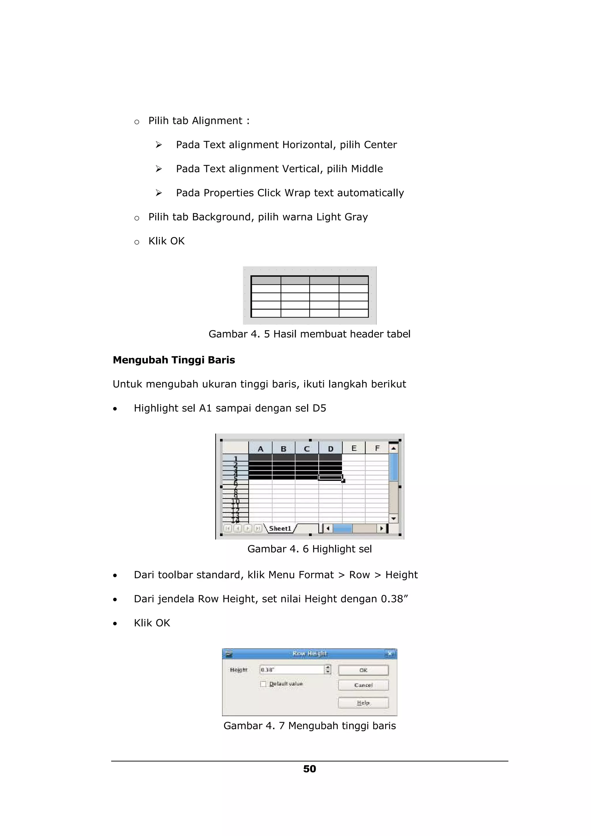 o Pilih tab Alignment :

             Pada Text alignment Horizontal, pilih Center

             Pada Text alignment Vertical, pilih Middle

             Pada Properties Click Wrap text automatically

    o Pilih tab Background, pilih warna Light Gray

    o Klik OK




                    Gambar 4. 5 Hasil membuat header tabel

Mengubah Tinggi Baris

Untuk mengubah ukuran tinggi baris, ikuti langkah berikut

   Highlight sel A1 sampai dengan sel D5




                            Gambar 4. 6 Highlight sel

   Dari toolbar standard, klik Menu Format > Row > Height

   Dari jendela Row Height, set nilai Height dengan 0.38”

   Klik OK




                       Gambar 4. 7 Mengubah tinggi baris



                                       50
 