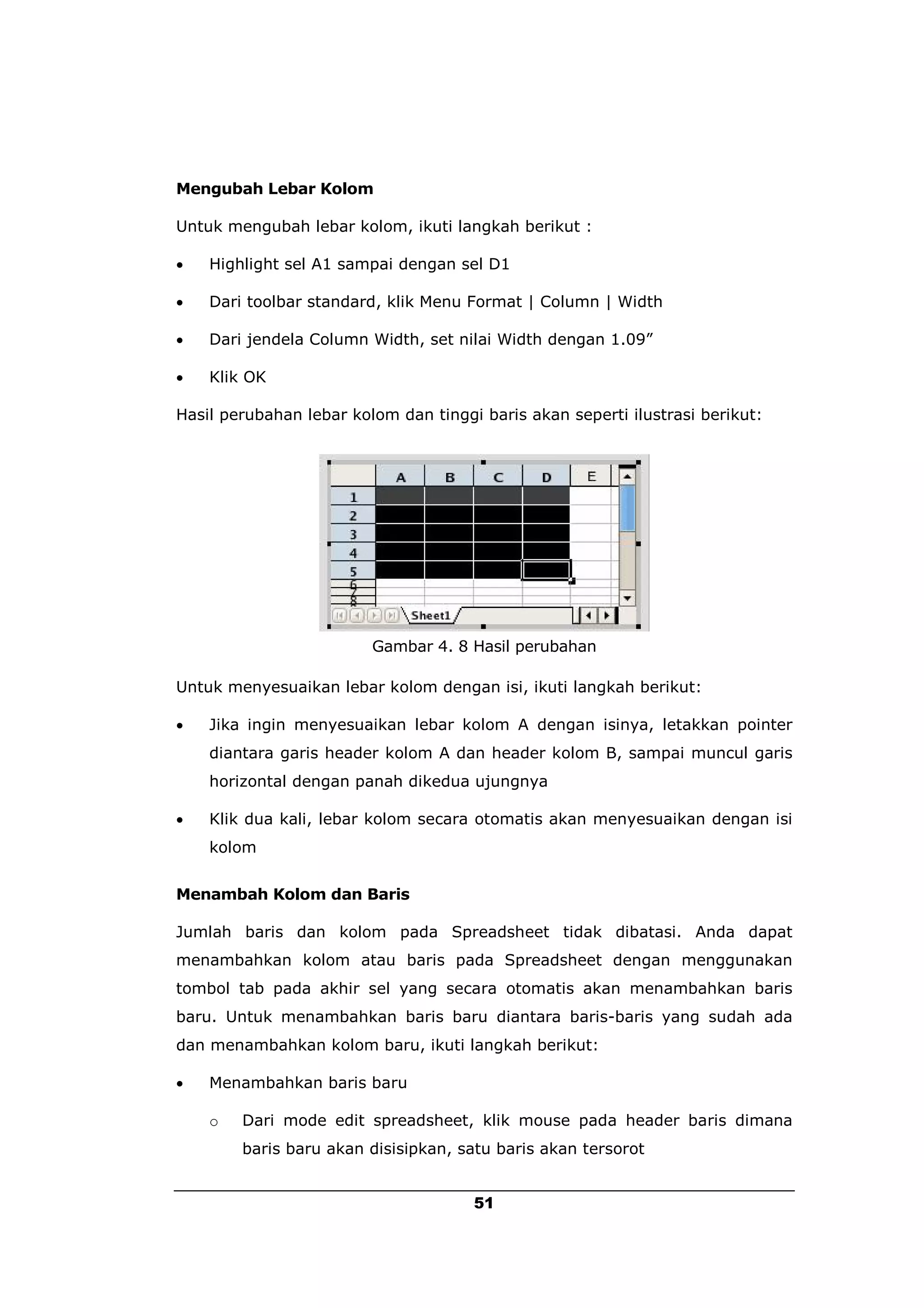 Mengubah Lebar Kolom

Untuk mengubah lebar kolom, ikuti langkah berikut :

   Highlight sel A1 sampai dengan sel D1

   Dari toolbar standard, klik Menu Format | Column | Width

   Dari jendela Column Width, set nilai Width dengan 1.09”

   Klik OK

Hasil perubahan lebar kolom dan tinggi baris akan seperti ilustrasi berikut:




                         Gambar 4. 8 Hasil perubahan

Untuk menyesuaikan lebar kolom dengan isi, ikuti langkah berikut:

   Jika ingin menyesuaikan lebar kolom A dengan isinya, letakkan pointer
    diantara garis header kolom A dan header kolom B, sampai muncul garis
    horizontal dengan panah dikedua ujungnya

   Klik dua kali, lebar kolom secara otomatis akan menyesuaikan dengan isi
    kolom


Menambah Kolom dan Baris

Jumlah baris dan kolom pada Spreadsheet tidak dibatasi. Anda dapat
menambahkan kolom atau baris pada Spreadsheet dengan menggunakan
tombol tab pada akhir sel yang secara otomatis akan menambahkan baris
baru. Untuk menambahkan baris baru diantara baris-baris yang sudah ada
dan menambahkan kolom baru, ikuti langkah berikut:

   Menambahkan baris baru

    o   Dari mode edit spreadsheet, klik mouse pada header baris dimana
        baris baru akan disisipkan, satu baris akan tersorot


                                      51
 
