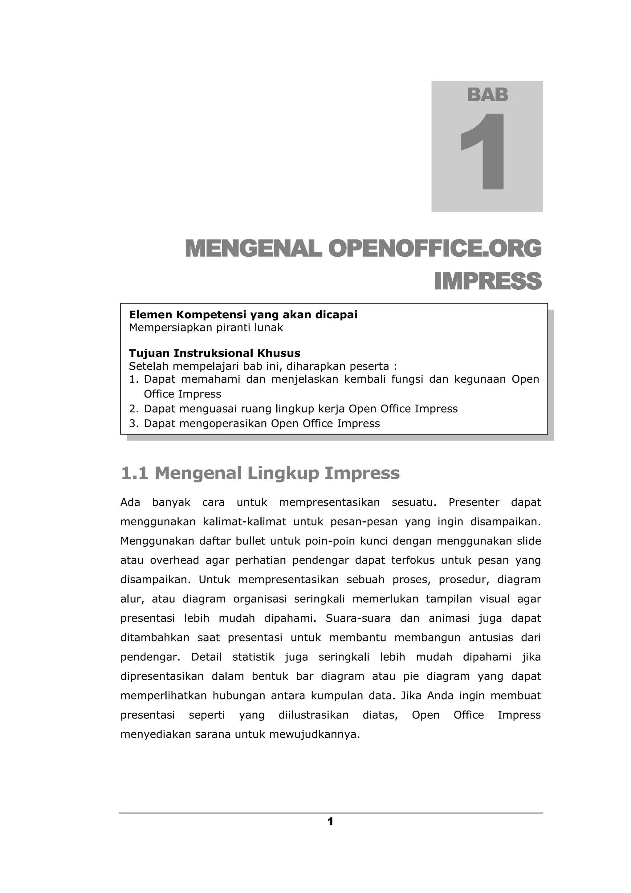 BAB




             MENGENAL OPENOFFICE.ORG
                            IMPRESS
 Elemen Kompetensi yang akan dicapai
 Mempersiapkan piranti lunak

 Tujuan Instruksional Khusus
 Setelah mempelajari bab ini, diharapkan peserta :
 1. Dapat memahami dan menjelaskan kembali fungsi dan kegunaan Open
    Office Impress
 2. Dapat menguasai ruang lingkup kerja Open Office Impress
 3. Dapat mengoperasikan Open Office Impress



1.1 Mengenal Lingkup Impress
Ada   banyak   cara    untuk   mempresentasikan      sesuatu.    Presenter   dapat
menggunakan kalimat-kalimat untuk pesan-pesan yang ingin disampaikan.
Menggunakan daftar bullet untuk poin-poin kunci dengan menggunakan slide
atau overhead agar perhatian pendengar dapat terfokus untuk pesan yang
disampaikan. Untuk mempresentasikan sebuah proses, prosedur, diagram
alur, atau diagram organisasi seringkali memerlukan tampilan visual agar
presentasi lebih mudah dipahami. Suara-suara dan animasi juga dapat
ditambahkan saat presentasi untuk membantu membangun antusias dari
pendengar. Detail statistik juga seringkali lebih mudah dipahami jika
dipresentasikan dalam bentuk bar diagram atau pie diagram yang dapat
memperlihatkan hubungan antara kumpulan data. Jika Anda ingin membuat
presentasi   seperti   yang    diilustrasikan   diatas,   Open   Office   Impress
menyediakan sarana untuk mewujudkannya.




                                        1
 