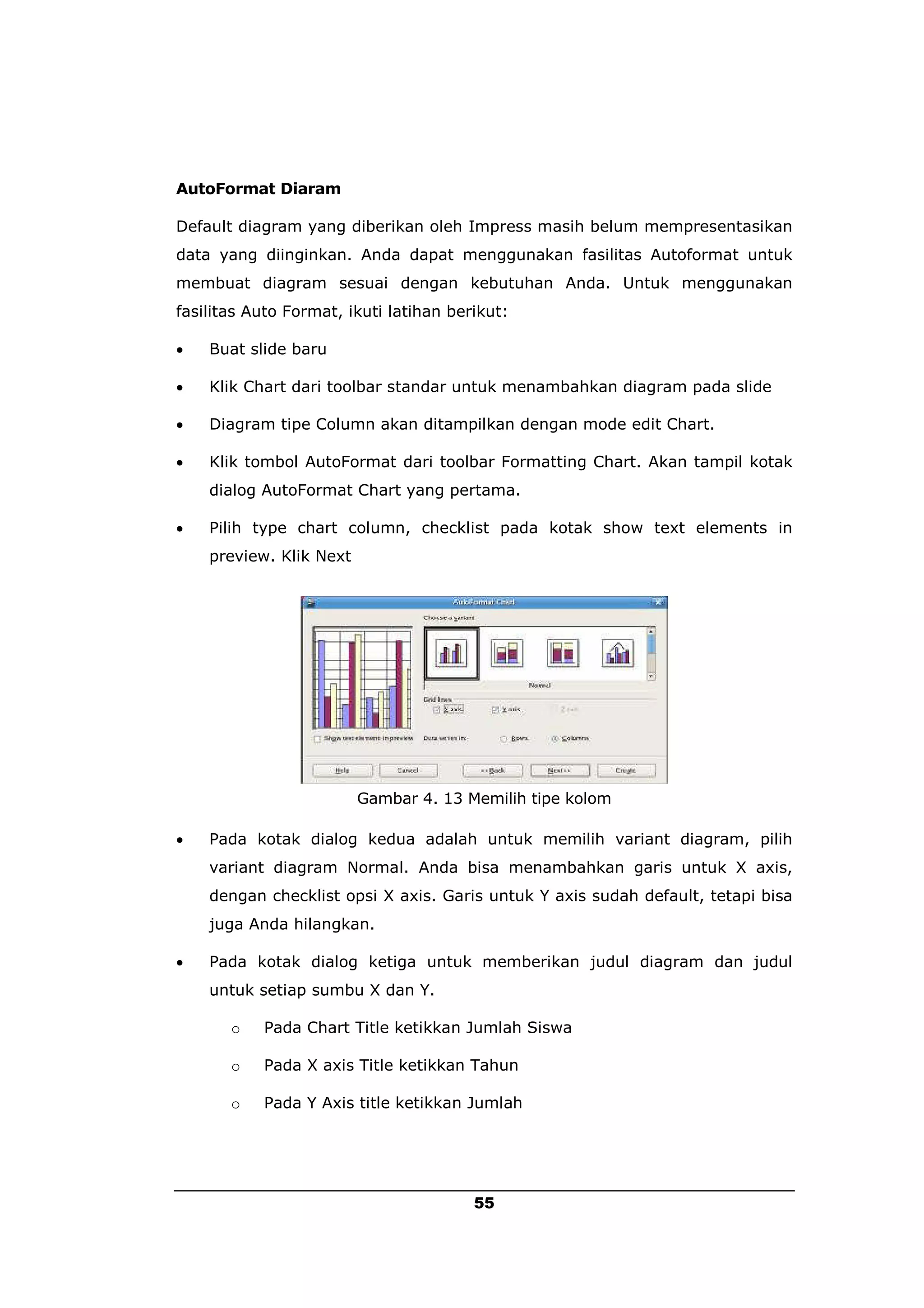 AutoFormat Diaram

Default diagram yang diberikan oleh Impress masih belum mempresentasikan
data yang diinginkan. Anda dapat menggunakan fasilitas Autoformat untuk
membuat diagram sesuai dengan kebutuhan Anda. Untuk menggunakan
fasilitas Auto Format, ikuti latihan berikut:

   Buat slide baru

   Klik Chart dari toolbar standar untuk menambahkan diagram pada slide

   Diagram tipe Column akan ditampilkan dengan mode edit Chart.

   Klik tombol AutoFormat dari toolbar Formatting Chart. Akan tampil kotak
    dialog AutoFormat Chart yang pertama.

   Pilih type chart column, checklist pada kotak show text elements in
    preview. Klik Next




                         Gambar 4. 13 Memilih tipe kolom

   Pada kotak dialog kedua adalah untuk memilih variant diagram, pilih
    variant diagram Normal. Anda bisa menambahkan garis untuk X axis,
    dengan checklist opsi X axis. Garis untuk Y axis sudah default, tetapi bisa
    juga Anda hilangkan.

   Pada kotak dialog ketiga untuk memberikan judul diagram dan judul
    untuk setiap sumbu X dan Y.

       o   Pada Chart Title ketikkan Jumlah Siswa

       o   Pada X axis Title ketikkan Tahun

       o   Pada Y Axis title ketikkan Jumlah




                                        55
 