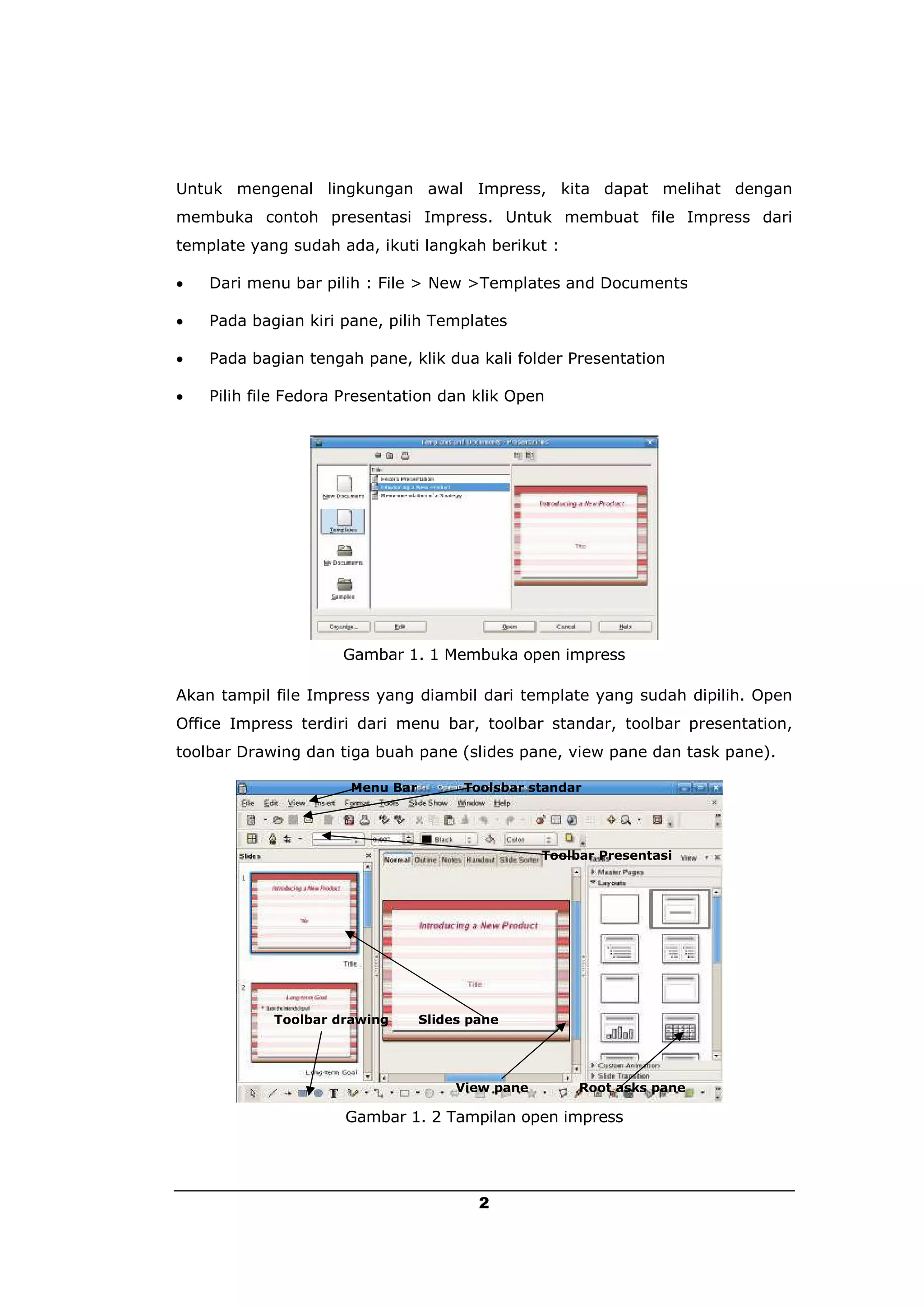Untuk mengenal lingkungan awal Impress, kita dapat melihat dengan
membuka contoh presentasi Impress. Untuk membuat file Impress dari
template yang sudah ada, ikuti langkah berikut :

   Dari menu bar pilih : File > New >Templates and Documents

   Pada bagian kiri pane, pilih Templates

   Pada bagian tengah pane, klik dua kali folder Presentation

   Pilih file Fedora Presentation dan klik Open




                     Gambar 1. 1 Membuka open impress

Akan tampil file Impress yang diambil dari template yang sudah dipilih. Open
Office Impress terdiri dari menu bar, toolbar standar, toolbar presentation,
toolbar Drawing dan tiga buah pane (slides pane, view pane dan task pane).

                      Menu Bar         Toolsbar standar




                                                  Toolbar Presentasi




            Toolbar drawing      Slides pane




                                      View pane        Root asks pane

                     Gambar 1. 2 Tampilan open impress




                                         2
 