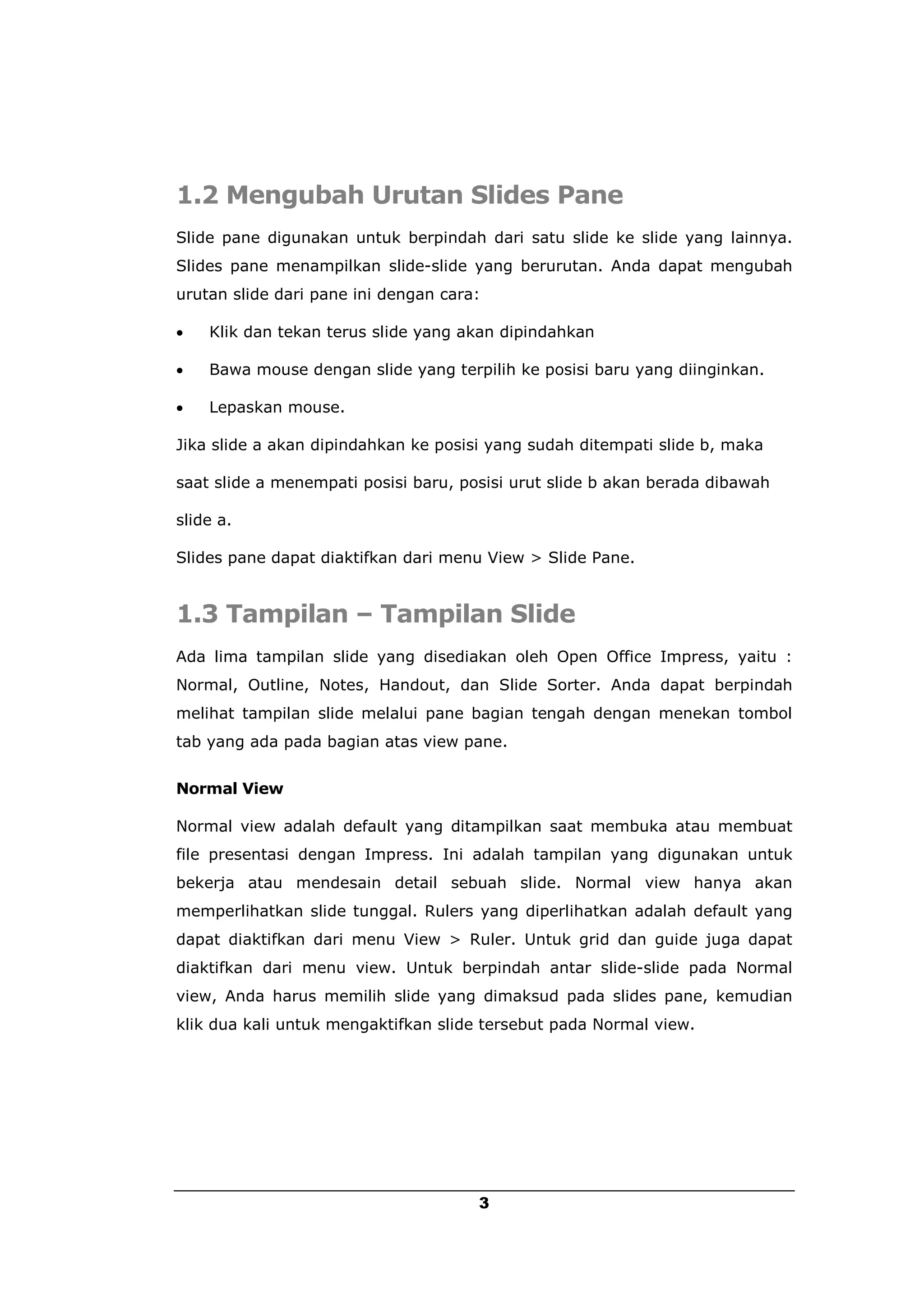 1.2 Mengubah Urutan Slides Pane
Slide pane digunakan untuk berpindah dari satu slide ke slide yang lainnya.
Slides pane menampilkan slide-slide yang berurutan. Anda dapat mengubah
urutan slide dari pane ini dengan cara:

   Klik dan tekan terus slide yang akan dipindahkan

   Bawa mouse dengan slide yang terpilih ke posisi baru yang diinginkan.

   Lepaskan mouse.

Jika slide a akan dipindahkan ke posisi yang sudah ditempati slide b, maka

saat slide a menempati posisi baru, posisi urut slide b akan berada dibawah

slide a.

Slides pane dapat diaktifkan dari menu View > Slide Pane.


1.3 Tampilan – Tampilan Slide
Ada lima tampilan slide yang disediakan oleh Open Office Impress, yaitu :
Normal, Outline, Notes, Handout, dan Slide Sorter. Anda dapat berpindah
melihat tampilan slide melalui pane bagian tengah dengan menekan tombol
tab yang ada pada bagian atas view pane.


Normal View

Normal view adalah default yang ditampilkan saat membuka atau membuat
file presentasi dengan Impress. Ini adalah tampilan yang digunakan untuk
bekerja atau mendesain detail sebuah slide. Normal view hanya akan
memperlihatkan slide tunggal. Rulers yang diperlihatkan adalah default yang
dapat diaktifkan dari menu View > Ruler. Untuk grid dan guide juga dapat
diaktifkan dari menu view. Untuk berpindah antar slide-slide pada Normal
view, Anda harus memilih slide yang dimaksud pada slides pane, kemudian
klik dua kali untuk mengaktifkan slide tersebut pada Normal view.




                                      3
 