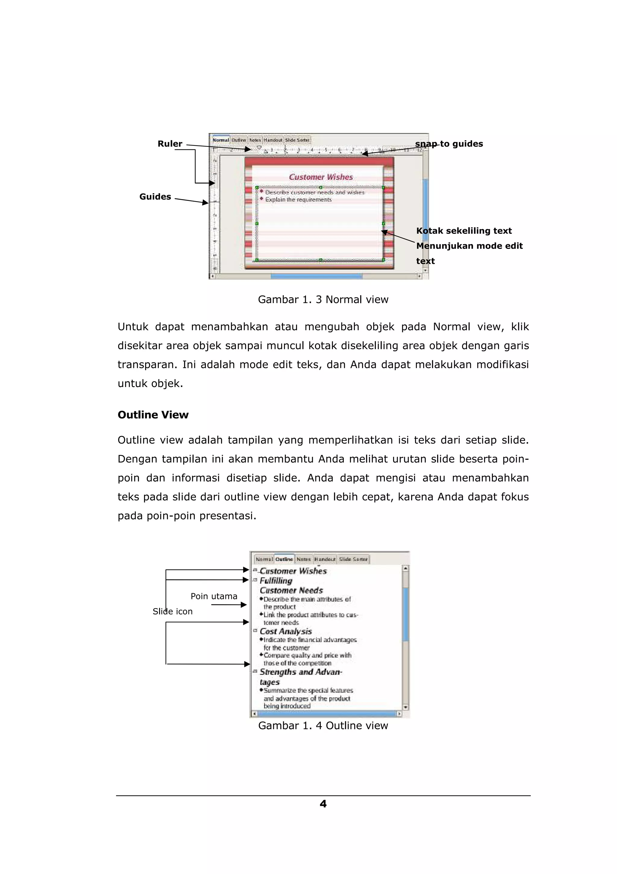 Ruler                                            snap to guides




    Guides



                                                        Kotak sekeliling text
                                                        Menunjukan mode edit
                                                        text



                             Gambar 1. 3 Normal view

Untuk dapat menambahkan atau mengubah objek pada Normal view, klik
disekitar area objek sampai muncul kotak disekeliling area objek dengan garis
transparan. Ini adalah mode edit teks, dan Anda dapat melakukan modifikasi
untuk objek.


Outline View

Outline view adalah tampilan yang memperlihatkan isi teks dari setiap slide.
Dengan tampilan ini akan membantu Anda melihat urutan slide beserta poin-
poin dan informasi disetiap slide. Anda dapat mengisi atau menambahkan
teks pada slide dari outline view dengan lebih cepat, karena Anda dapat fokus
pada poin-poin presentasi.




               Poin utama
      Slide icon




                             Gambar 1. 4 Outline view




                                        4
 
