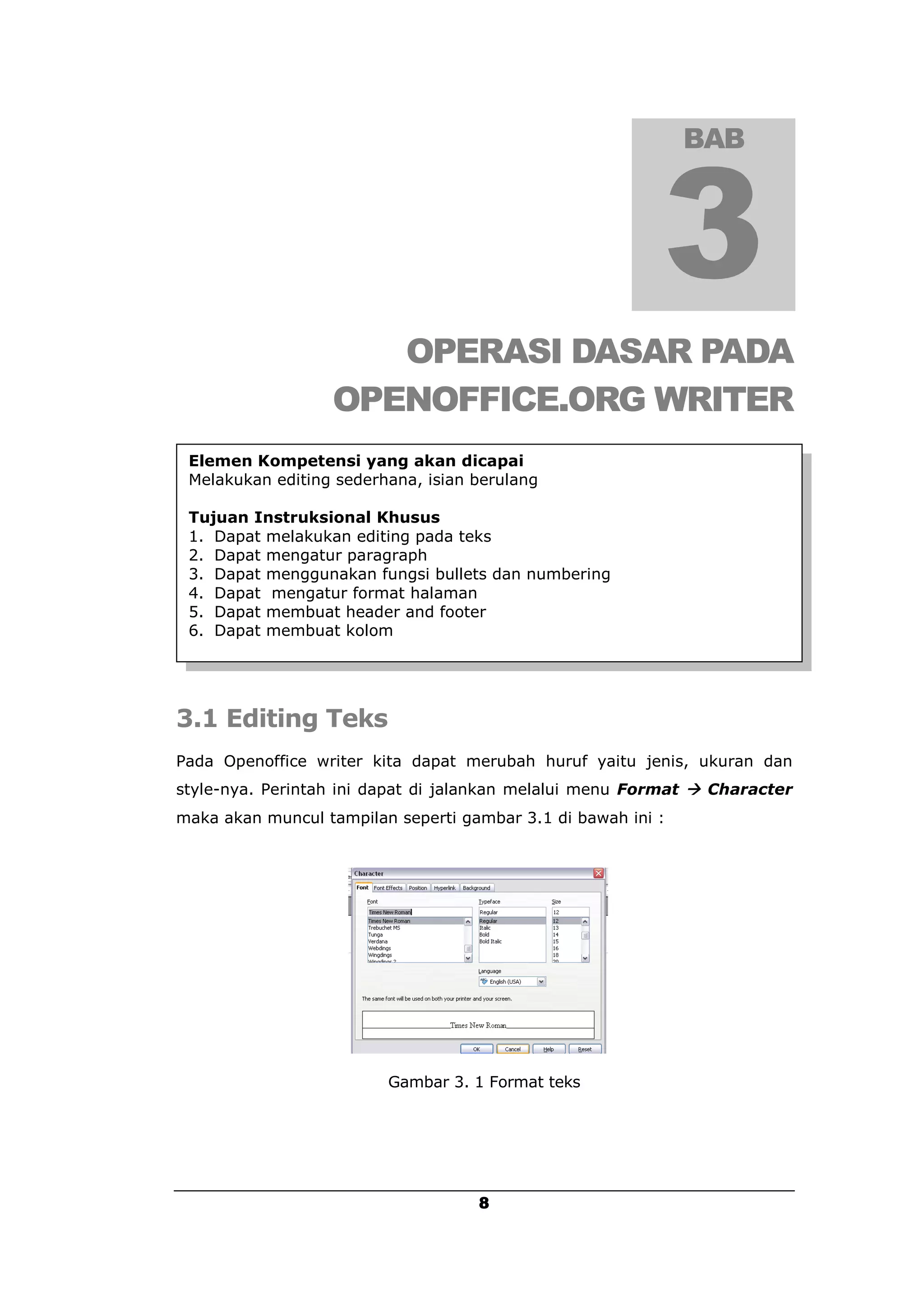 BAB




                     OPERASI DASAR PADA
                  OPENOFFICE.ORG WRITER
 Elemen Kompetensi yang akan dicapai
 Melakukan editing sederhana, isian berulang

 Tujuan Instruksional Khusus
 1. Dapat melakukan editing pada teks
 2. Dapat mengatur paragraph
 3. Dapat menggunakan fungsi bullets dan numbering
 4. Dapat mengatur format halaman
 5. Dapat membuat header and footer
 6. Dapat membuat kolom




3.1 Editing Teks
Pada Openoffice writer kita dapat merubah huruf yaitu jenis, ukuran dan
style-nya. Perintah ini dapat di jalankan melalui menu Format  Character
maka akan muncul tampilan seperti gambar 3.1 di bawah ini :




                         Gambar 3. 1 Format teks




                                    8
 
