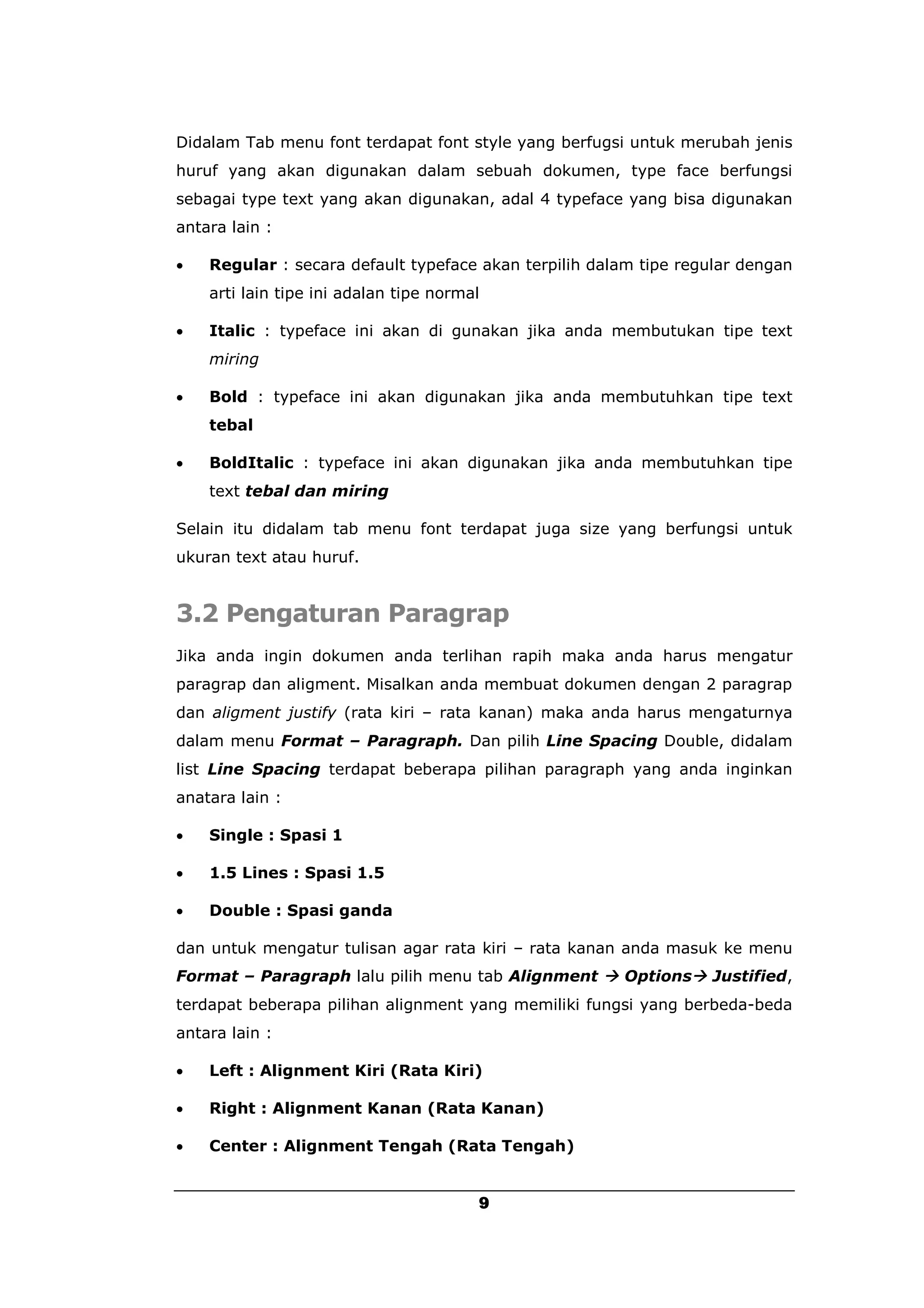 Didalam Tab menu font terdapat font style yang berfugsi untuk merubah jenis
huruf yang akan digunakan dalam sebuah dokumen, type face berfungsi
sebagai type text yang akan digunakan, adal 4 typeface yang bisa digunakan
antara lain :

   Regular : secara default typeface akan terpilih dalam tipe regular dengan
    arti lain tipe ini adalan tipe normal

   Italic : typeface ini akan di gunakan jika anda membutukan tipe text
    miring

   Bold : typeface ini akan digunakan jika anda membutuhkan tipe text
    tebal

   BoldItalic : typeface ini akan digunakan jika anda membutuhkan tipe
    text tebal dan miring

Selain itu didalam tab menu font terdapat juga size yang berfungsi untuk
ukuran text atau huruf.


3.2 Pengaturan Paragrap
Jika anda ingin dokumen anda terlihan rapih maka anda harus mengatur
paragrap dan aligment. Misalkan anda membuat dokumen dengan 2 paragrap
dan aligment justify (rata kiri – rata kanan) maka anda harus mengaturnya
dalam menu Format – Paragraph. Dan pilih Line Spacing Double, didalam
list Line Spacing terdapat beberapa pilihan paragraph yang anda inginkan
anatara lain :

   Single : Spasi 1

   1.5 Lines : Spasi 1.5

   Double : Spasi ganda

dan untuk mengatur tulisan agar rata kiri – rata kanan anda masuk ke menu
Format – Paragraph lalu pilih menu tab Alignment  Options Justified,
terdapat beberapa pilihan alignment yang memiliki fungsi yang berbeda-beda
antara lain :

   Left : Alignment Kiri (Rata Kiri)

   Right : Alignment Kanan (Rata Kanan)

   Center : Alignment Tengah (Rata Tengah)


                                        9
 
