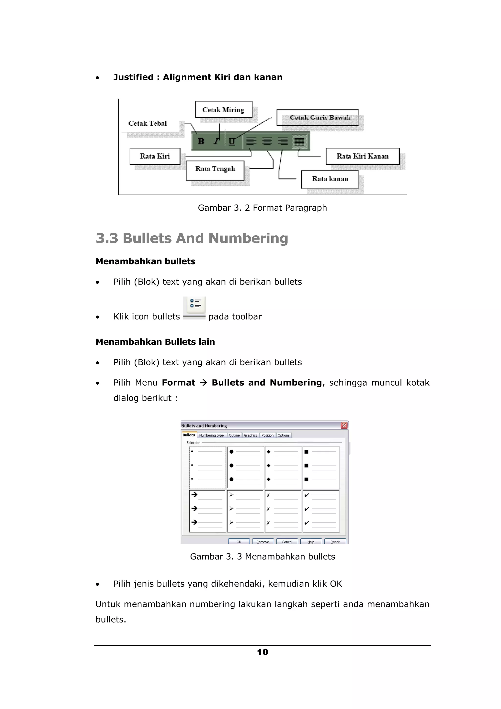    Justified : Alignment Kiri dan kanan




                         Gambar 3. 2 Format Paragraph


3.3 Bullets And Numbering
Menambahkan bullets

   Pilih (Blok) text yang akan di berikan bullets



   Klik icon bullets      pada toolbar


Menambahkan Bullets lain

   Pilih (Blok) text yang akan di berikan bullets

   Pilih Menu Format  Bullets and Numbering, sehingga muncul kotak
    dialog berikut :




                        Gambar 3. 3 Menambahkan bullets


   Pilih jenis bullets yang dikehendaki, kemudian klik OK

Untuk menambahkan numbering lakukan langkah seperti anda menambahkan
bullets.


                                       10
 