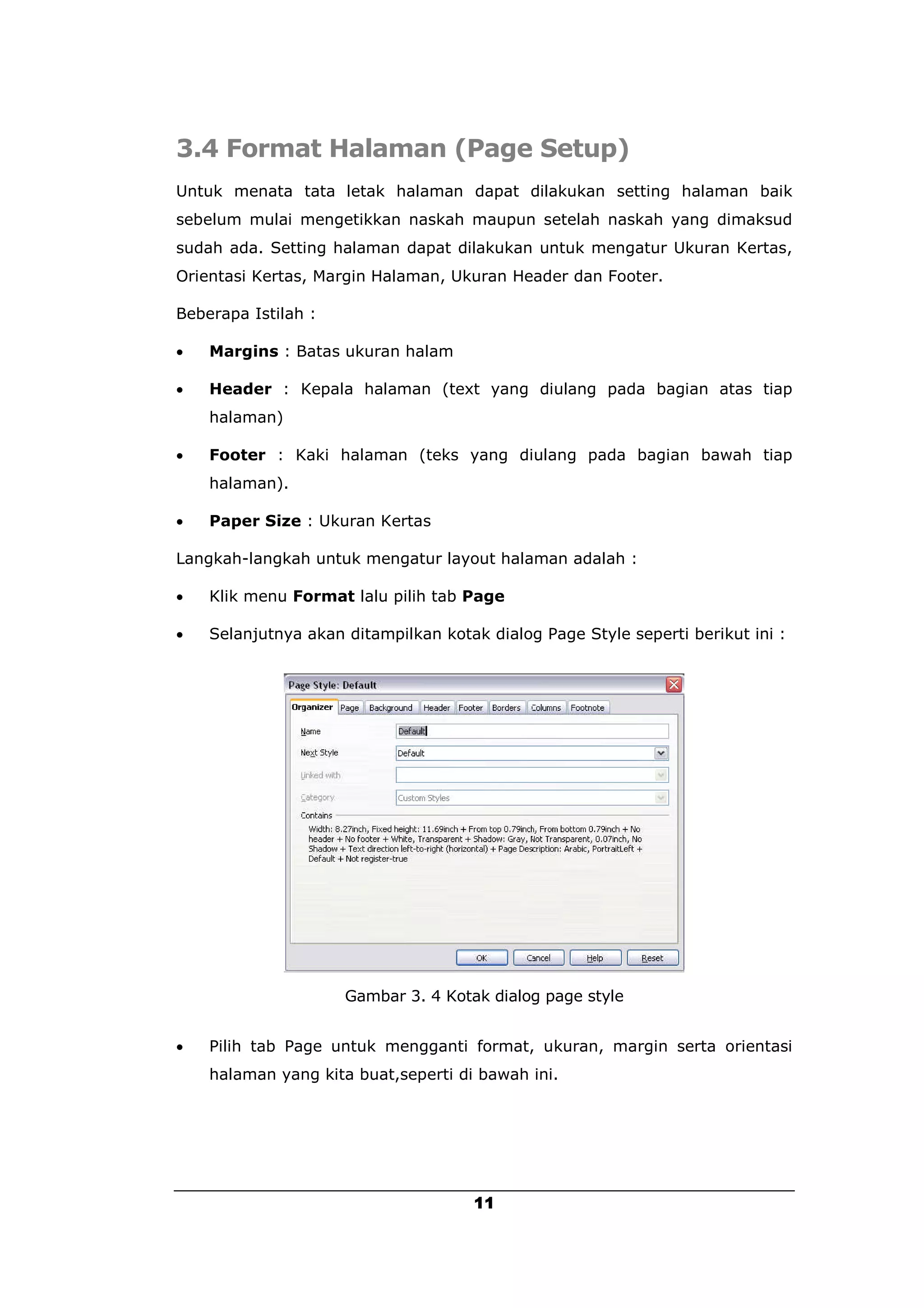 3.4 Format Halaman (Page Setup)
Untuk menata tata letak halaman dapat dilakukan setting halaman baik
sebelum mulai mengetikkan naskah maupun setelah naskah yang dimaksud
sudah ada. Setting halaman dapat dilakukan untuk mengatur Ukuran Kertas,
Orientasi Kertas, Margin Halaman, Ukuran Header dan Footer.

Beberapa Istilah :

   Margins : Batas ukuran halam

   Header : Kepala halaman (text yang diulang pada bagian atas tiap
    halaman)

   Footer : Kaki halaman (teks yang diulang pada bagian bawah tiap
    halaman).

   Paper Size : Ukuran Kertas

Langkah-langkah untuk mengatur layout halaman adalah :

   Klik menu Format lalu pilih tab Page

   Selanjutnya akan ditampilkan kotak dialog Page Style seperti berikut ini :




                     Gambar 3. 4 Kotak dialog page style


   Pilih tab Page untuk mengganti format, ukuran, margin serta orientasi
    halaman yang kita buat,seperti di bawah ini.




                                     11
 
