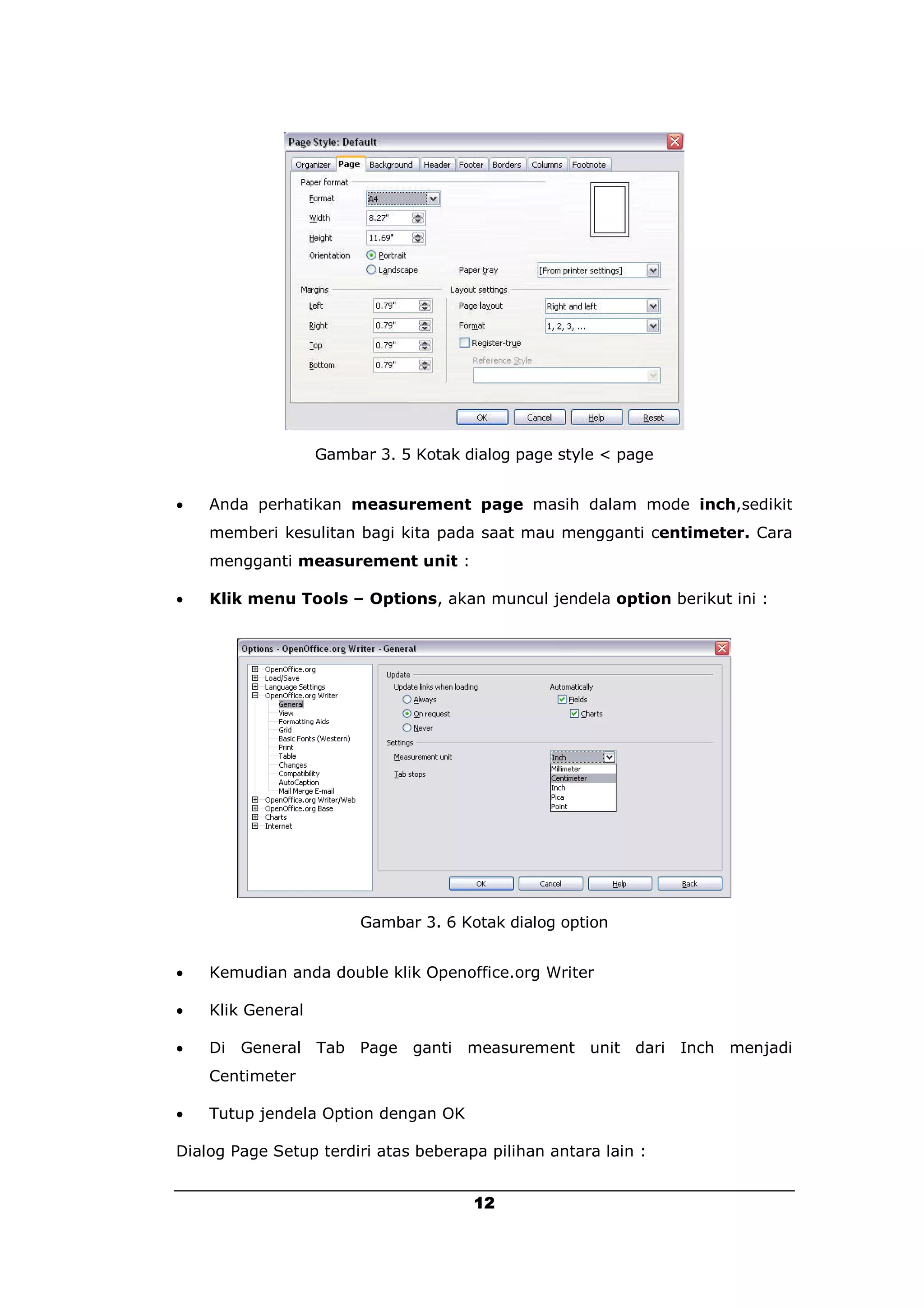 Gambar 3. 5 Kotak dialog page style < page


   Anda perhatikan measurement page masih dalam mode inch,sedikit
    memberi kesulitan bagi kita pada saat mau mengganti centimeter. Cara
    mengganti measurement unit :

   Klik menu Tools – Options, akan muncul jendela option berikut ini :




                        Gambar 3. 6 Kotak dialog option


   Kemudian anda double klik Openoffice.org Writer

   Klik General

   Di General Tab Page ganti measurement unit dari Inch menjadi
    Centimeter

   Tutup jendela Option dengan OK

Dialog Page Setup terdiri atas beberapa pilihan antara lain :


                                      12
 