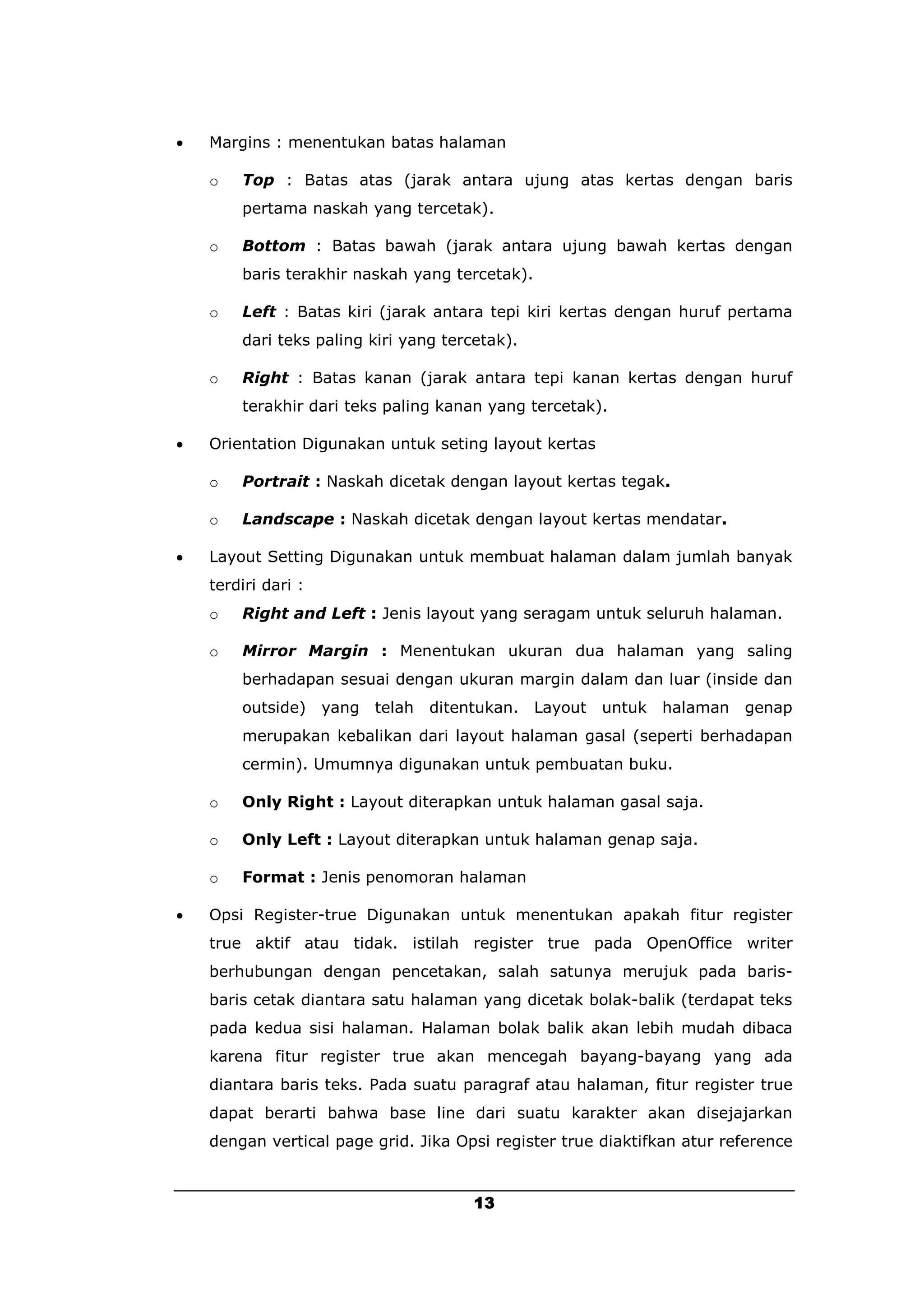    Margins : menentukan batas halaman

    o   Top : Batas atas (jarak antara ujung atas kertas dengan baris
        pertama naskah yang tercetak).

    o   Bottom : Batas bawah (jarak antara ujung bawah kertas dengan
        baris terakhir naskah yang tercetak).

    o   Left : Batas kiri (jarak antara tepi kiri kertas dengan huruf pertama
        dari teks paling kiri yang tercetak).

    o   Right : Batas kanan (jarak antara tepi kanan kertas dengan huruf
        terakhir dari teks paling kanan yang tercetak).

   Orientation Digunakan untuk seting layout kertas

    o   Portrait : Naskah dicetak dengan layout kertas tegak.

    o   Landscape : Naskah dicetak dengan layout kertas mendatar.

   Layout Setting Digunakan untuk membuat halaman dalam jumlah banyak
    terdiri dari :
    o   Right and Left : Jenis layout yang seragam untuk seluruh halaman.

    o   Mirror Margin : Menentukan ukuran dua halaman yang saling
        berhadapan sesuai dengan ukuran margin dalam dan luar (inside dan
        outside)     yang   telah   ditentukan. Layout   untuk halaman   genap
        merupakan kebalikan dari layout halaman gasal (seperti berhadapan
        cermin). Umumnya digunakan untuk pembuatan buku.

    o   Only Right : Layout diterapkan untuk halaman gasal saja.

    o   Only Left : Layout diterapkan untuk halaman genap saja.

    o   Format : Jenis penomoran halaman

   Opsi Register-true Digunakan untuk menentukan apakah fitur register
    true aktif atau tidak. istilah register true pada OpenOffice writer
    berhubungan dengan pencetakan, salah satunya merujuk pada baris-
    baris cetak diantara satu halaman yang dicetak bolak-balik (terdapat teks
    pada kedua sisi halaman. Halaman bolak balik akan lebih mudah dibaca
    karena fitur register true akan mencegah bayang-bayang yang ada
    diantara baris teks. Pada suatu paragraf atau halaman, fitur register true
    dapat berarti bahwa base line dari suatu karakter akan disejajarkan
    dengan vertical page grid. Jika Opsi register true diaktifkan atur reference


                                         13
 