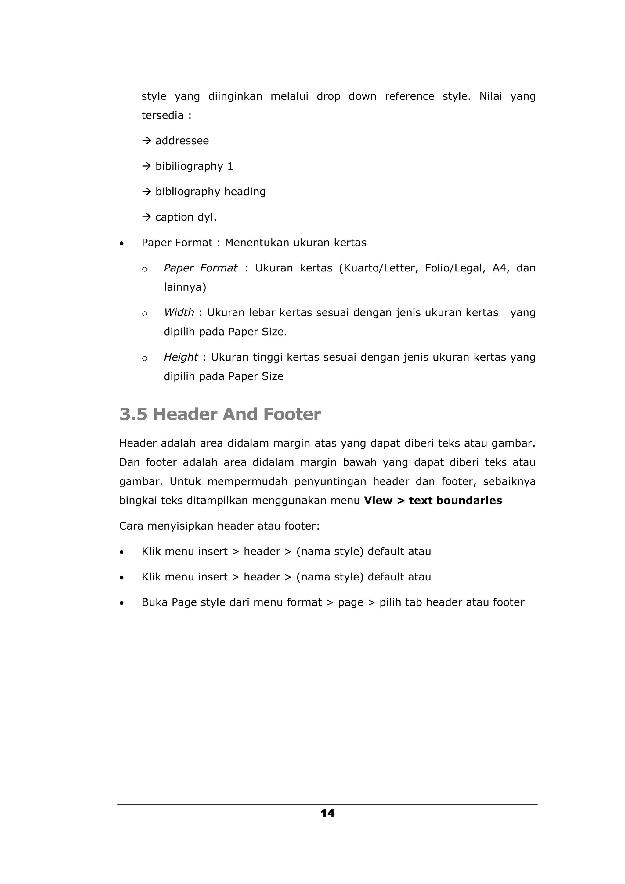 style yang diinginkan melalui drop down reference style. Nilai yang
    tersedia :

     addressee

     bibiliography 1

     bibliography heading

     caption dyl.

   Paper Format : Menentukan ukuran kertas

    o   Paper Format : Ukuran kertas (Kuarto/Letter, Folio/Legal, A4, dan
        lainnya)

    o   Width : Ukuran lebar kertas sesuai dengan jenis ukuran kertas   yang
        dipilih pada Paper Size.

    o   Height : Ukuran tinggi kertas sesuai dengan jenis ukuran kertas yang
        dipilih pada Paper Size


3.5 Header And Footer
Header adalah area didalam margin atas yang dapat diberi teks atau gambar.
Dan footer adalah area didalam margin bawah yang dapat diberi teks atau
gambar. Untuk mempermudah penyuntingan header dan footer, sebaiknya
bingkai teks ditampilkan menggunakan menu View > text boundaries

Cara menyisipkan header atau footer:

   Klik menu insert > header > (nama style) default atau

   Klik menu insert > header > (nama style) default atau

   Buka Page style dari menu format > page > pilih tab header atau footer




                                       14
 