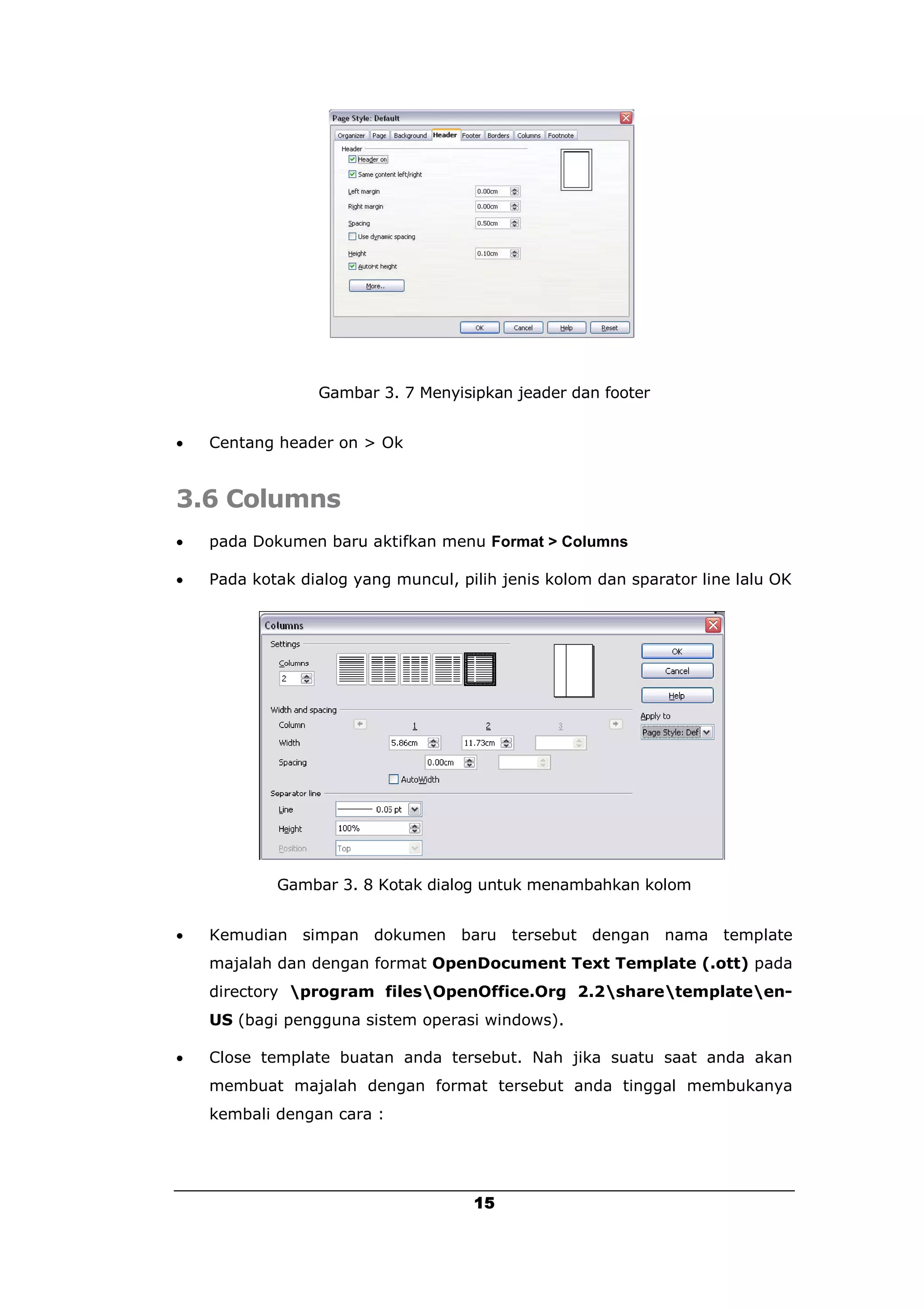 Gambar 3. 7 Menyisipkan jeader dan footer


   Centang header on > Ok


3.6 Columns
   pada Dokumen baru aktifkan menu Format > Columns

   Pada kotak dialog yang muncul, pilih jenis kolom dan sparator line lalu OK




            Gambar 3. 8 Kotak dialog untuk menambahkan kolom


   Kemudian simpan dokumen baru tersebut dengan nama template
    majalah dan dengan format OpenDocument Text Template (.ott) pada
    directory program filesOpenOffice.Org 2.2sharetemplateen-
    US (bagi pengguna sistem operasi windows).

   Close template buatan anda tersebut. Nah jika suatu saat anda akan
    membuat majalah dengan format tersebut anda tinggal membukanya
    kembali dengan cara :




                                     15
 