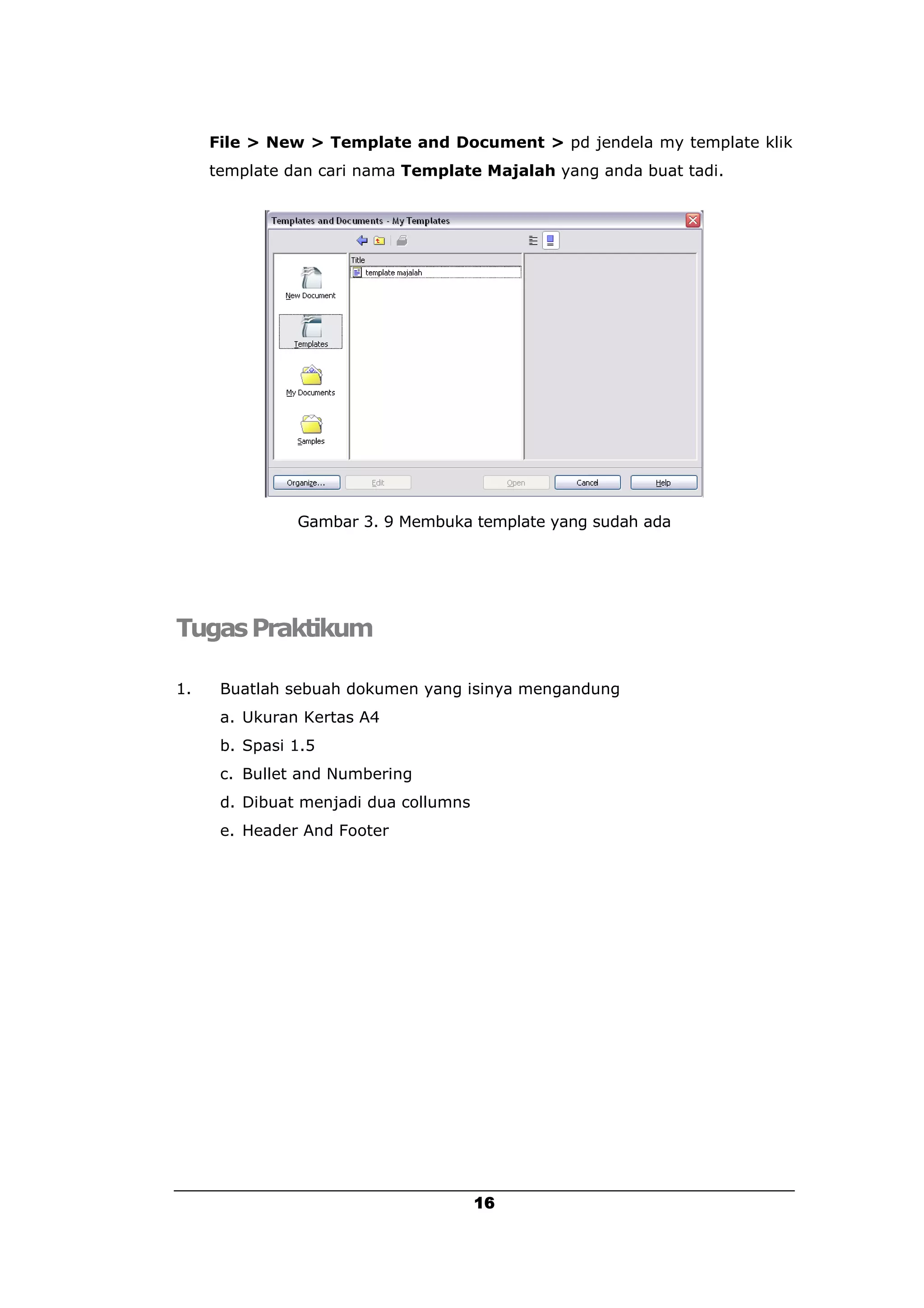 File > New > Template and Document > pd jendela my template klik
     template dan cari nama Template Majalah yang anda buat tadi.




               Gambar 3. 9 Membuka template yang sudah ada




Tugas Praktikum

1.    Buatlah sebuah dokumen yang isinya mengandung
      a. Ukuran Kertas A4
      b. Spasi 1.5
      c. Bullet and Numbering
      d. Dibuat menjadi dua collumns
      e. Header And Footer




                                       16
 