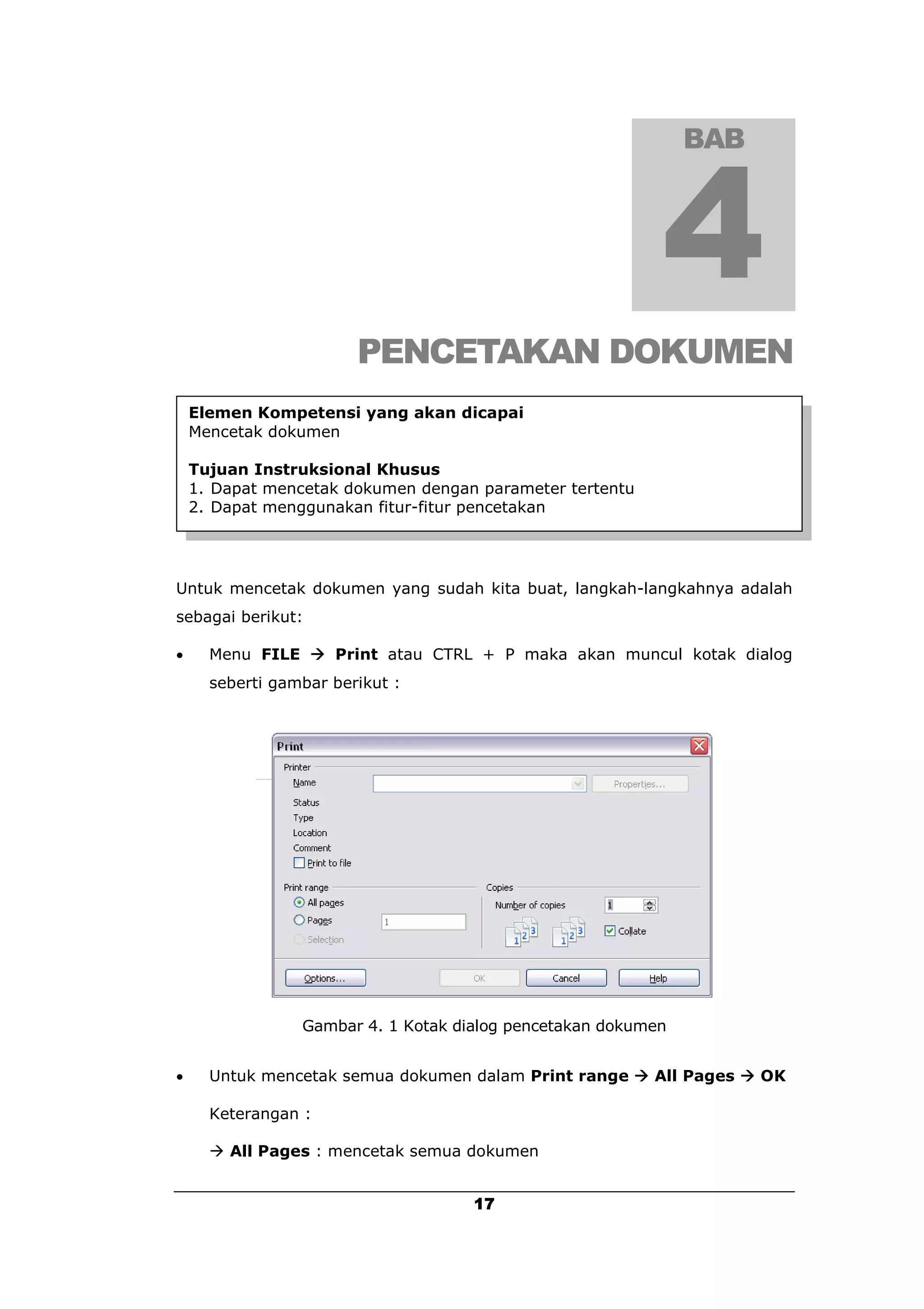 BAB




                        PENCETAKAN DOKUMEN
    Elemen Kompetensi yang akan dicapai
    Mencetak dokumen

    Tujuan Instruksional Khusus
    1. Dapat mencetak dokumen dengan parameter tertentu
    2. Dapat menggunakan fitur-fitur pencetakan




Untuk mencetak dokumen yang sudah kita buat, langkah-langkahnya adalah
sebagai berikut:

     Menu FILE  Print atau CTRL + P maka akan muncul kotak dialog
      seberti gambar berikut :




                 Gambar 4. 1 Kotak dialog pencetakan dokumen


     Untuk mencetak semua dokumen dalam Print range  All Pages  OK

      Keterangan :

       All Pages : mencetak semua dokumen


                                     17
 