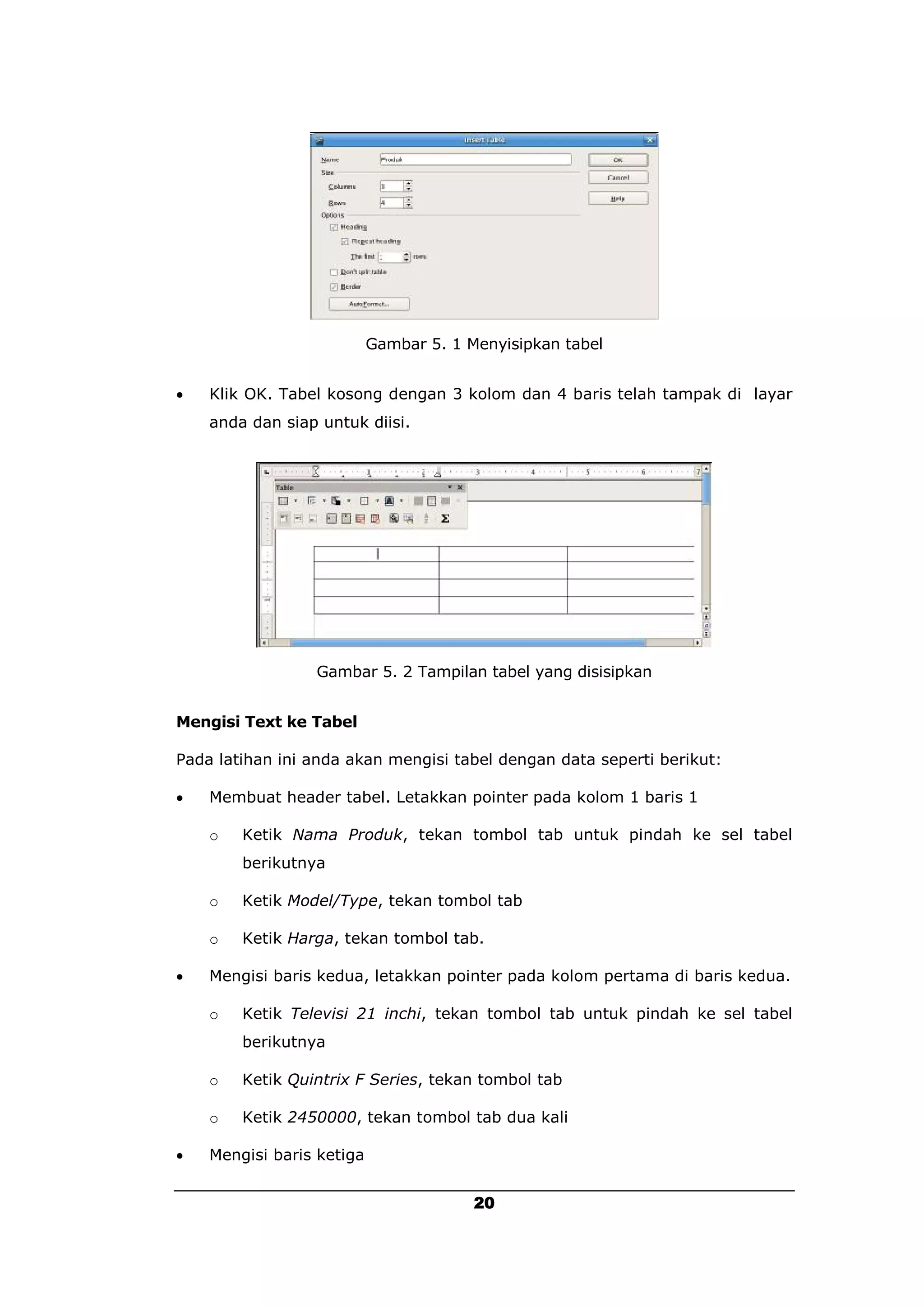 Gambar 5. 1 Menyisipkan tabel


   Klik OK. Tabel kosong dengan 3 kolom dan 4 baris telah tampak di layar
    anda dan siap untuk diisi.




                 Gambar 5. 2 Tampilan tabel yang disisipkan


Mengisi Text ke Tabel

Pada latihan ini anda akan mengisi tabel dengan data seperti berikut:

   Membuat header tabel. Letakkan pointer pada kolom 1 baris 1

    o   Ketik Nama Produk, tekan tombol tab untuk pindah ke sel tabel
        berikutnya

    o   Ketik Model/Type, tekan tombol tab

    o   Ketik Harga, tekan tombol tab.

   Mengisi baris kedua, letakkan pointer pada kolom pertama di baris kedua.

    o   Ketik Televisi 21 inchi, tekan tombol tab untuk pindah ke sel tabel
        berikutnya

    o   Ketik Quintrix F Series, tekan tombol tab

    o   Ketik 2450000, tekan tombol tab dua kali

   Mengisi baris ketiga


                                        20
 