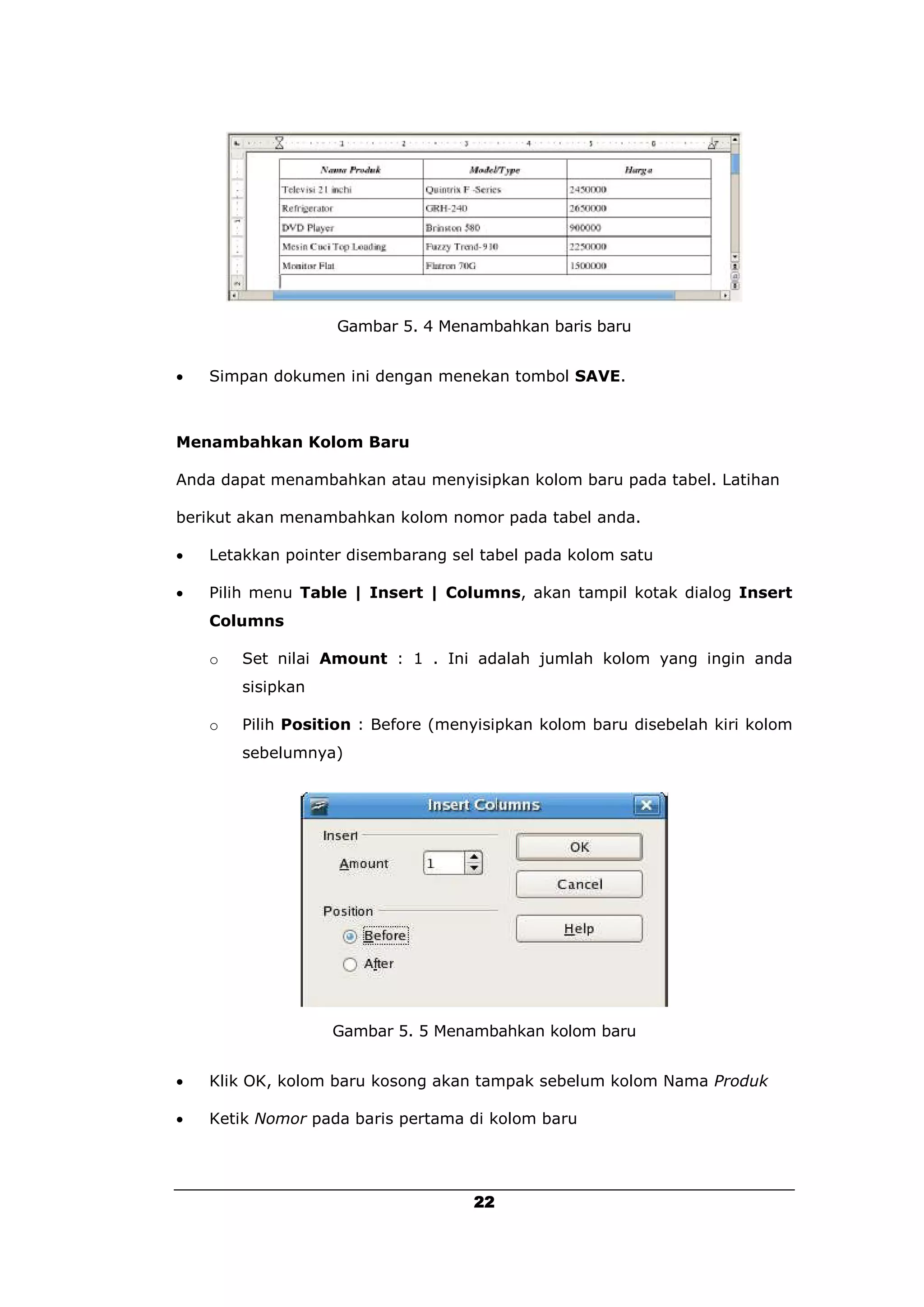 Gambar 5. 4 Menambahkan baris baru


   Simpan dokumen ini dengan menekan tombol SAVE.



Menambahkan Kolom Baru

Anda dapat menambahkan atau menyisipkan kolom baru pada tabel. Latihan

berikut akan menambahkan kolom nomor pada tabel anda.

   Letakkan pointer disembarang sel tabel pada kolom satu

   Pilih menu Table | Insert | Columns, akan tampil kotak dialog Insert
    Columns

    o   Set nilai Amount : 1 . Ini adalah jumlah kolom yang ingin anda
        sisipkan

    o   Pilih Position : Before (menyisipkan kolom baru disebelah kiri kolom
        sebelumnya)




                   Gambar 5. 5 Menambahkan kolom baru


   Klik OK, kolom baru kosong akan tampak sebelum kolom Nama Produk

   Ketik Nomor pada baris pertama di kolom baru




                                    22
 