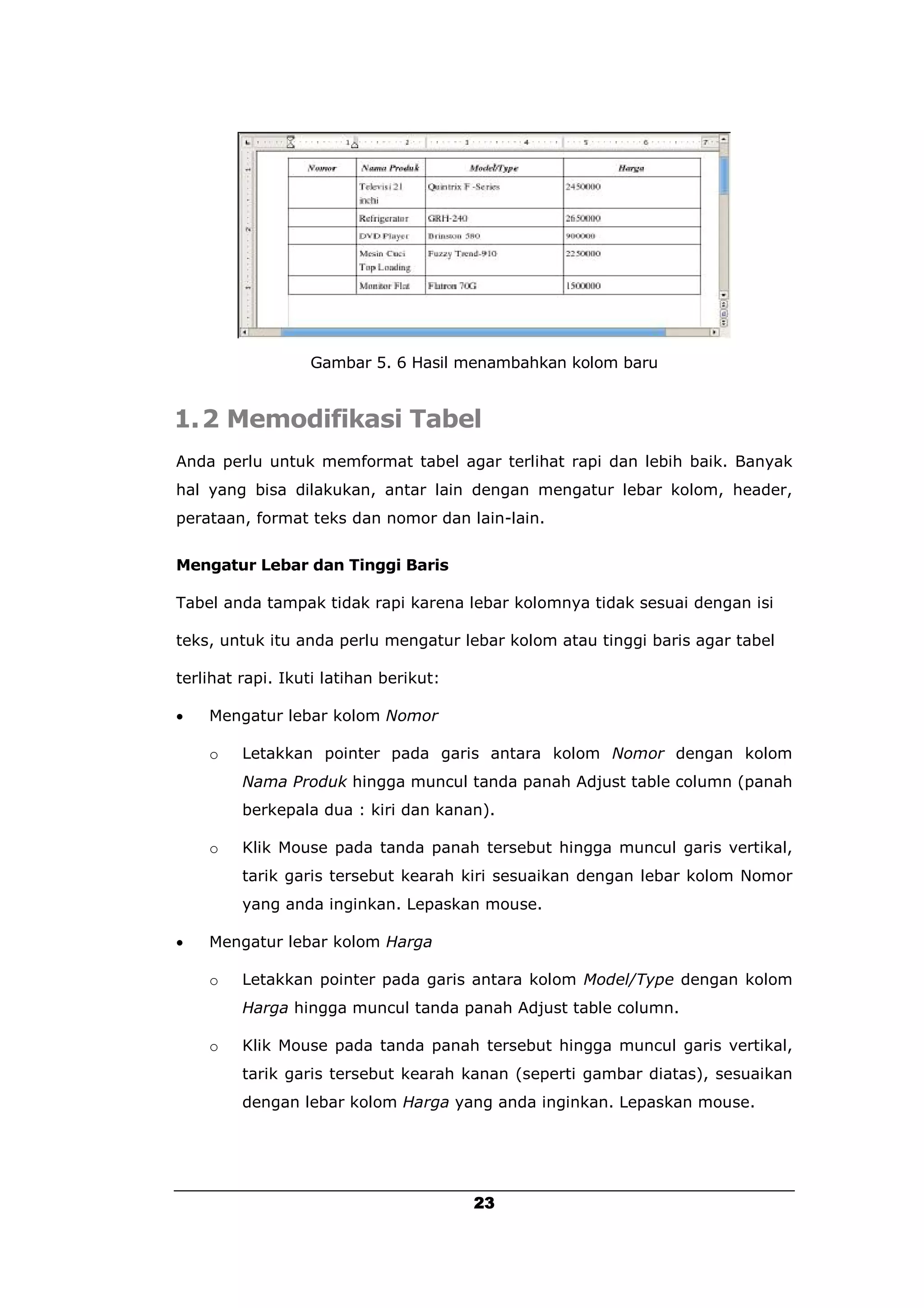 Gambar 5. 6 Hasil menambahkan kolom baru


1.2 Memodifikasi Tabel
Anda perlu untuk memformat tabel agar terlihat rapi dan lebih baik. Banyak
hal yang bisa dilakukan, antar lain dengan mengatur lebar kolom, header,
perataan, format teks dan nomor dan lain-lain.


Mengatur Lebar dan Tinggi Baris

Tabel anda tampak tidak rapi karena lebar kolomnya tidak sesuai dengan isi

teks, untuk itu anda perlu mengatur lebar kolom atau tinggi baris agar tabel

terlihat rapi. Ikuti latihan berikut:

   Mengatur lebar kolom Nomor

    o    Letakkan pointer pada garis antara kolom Nomor dengan kolom
         Nama Produk hingga muncul tanda panah Adjust table column (panah
         berkepala dua : kiri dan kanan).

    o    Klik Mouse pada tanda panah tersebut hingga muncul garis vertikal,
         tarik garis tersebut kearah kiri sesuaikan dengan lebar kolom Nomor
         yang anda inginkan. Lepaskan mouse.

   Mengatur lebar kolom Harga

    o    Letakkan pointer pada garis antara kolom Model/Type dengan kolom
         Harga hingga muncul tanda panah Adjust table column.

    o    Klik Mouse pada tanda panah tersebut hingga muncul garis vertikal,
         tarik garis tersebut kearah kanan (seperti gambar diatas), sesuaikan
         dengan lebar kolom Harga yang anda inginkan. Lepaskan mouse.




                                        23
 