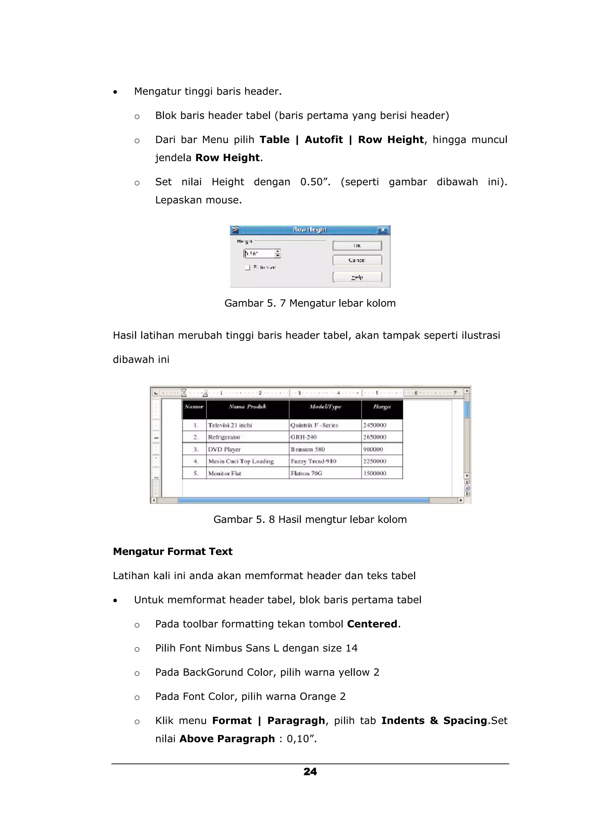    Mengatur tinggi baris header.

    o   Blok baris header tabel (baris pertama yang berisi header)

    o   Dari bar Menu pilih Table | Autofit | Row Height, hingga muncul
        jendela Row Height.

    o   Set nilai Height dengan 0.50”. (seperti gambar dibawah ini).
        Lepaskan mouse.




                      Gambar 5. 7 Mengatur lebar kolom


Hasil latihan merubah tinggi baris header tabel, akan tampak seperti ilustrasi

dibawah ini




                    Gambar 5. 8 Hasil mengtur lebar kolom


Mengatur Format Text

Latihan kali ini anda akan memformat header dan teks tabel

   Untuk memformat header tabel, blok baris pertama tabel

    o   Pada toolbar formatting tekan tombol Centered.

    o   Pilih Font Nimbus Sans L dengan size 14

    o   Pada BackGorund Color, pilih warna yellow 2

    o   Pada Font Color, pilih warna Orange 2

    o   Klik menu Format | Paragragh, pilih tab Indents & Spacing.Set
        nilai Above Paragraph : 0,10”.


                                      24
 