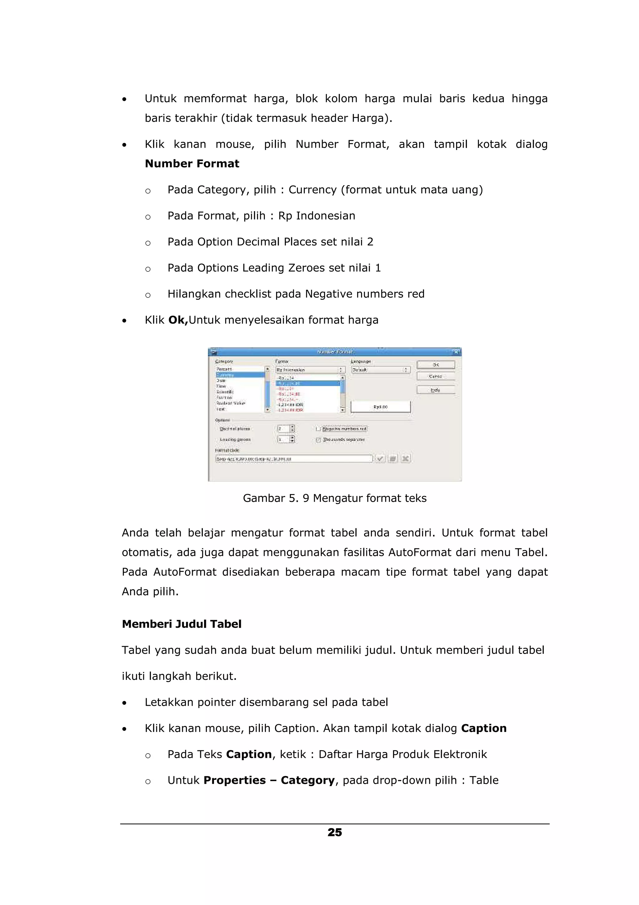    Untuk memformat harga, blok kolom harga mulai baris kedua hingga
    baris terakhir (tidak termasuk header Harga).

   Klik kanan mouse, pilih Number Format, akan tampil kotak dialog
    Number Format

    o   Pada Category, pilih : Currency (format untuk mata uang)

    o   Pada Format, pilih : Rp Indonesian

    o   Pada Option Decimal Places set nilai 2

    o   Pada Options Leading Zeroes set nilai 1

    o   Hilangkan checklist pada Negative numbers red

   Klik Ok,Untuk menyelesaikan format harga




                         Gambar 5. 9 Mengatur format teks


Anda telah belajar mengatur format tabel anda sendiri. Untuk format tabel
otomatis, ada juga dapat menggunakan fasilitas AutoFormat dari menu Tabel.
Pada AutoFormat disediakan beberapa macam tipe format tabel yang dapat
Anda pilih.


Memberi Judul Tabel

Tabel yang sudah anda buat belum memiliki judul. Untuk memberi judul tabel

ikuti langkah berikut.

   Letakkan pointer disembarang sel pada tabel

   Klik kanan mouse, pilih Caption. Akan tampil kotak dialog Caption

    o   Pada Teks Caption, ketik : Daftar Harga Produk Elektronik

    o   Untuk Properties – Category, pada drop-down pilih : Table



                                       25
 