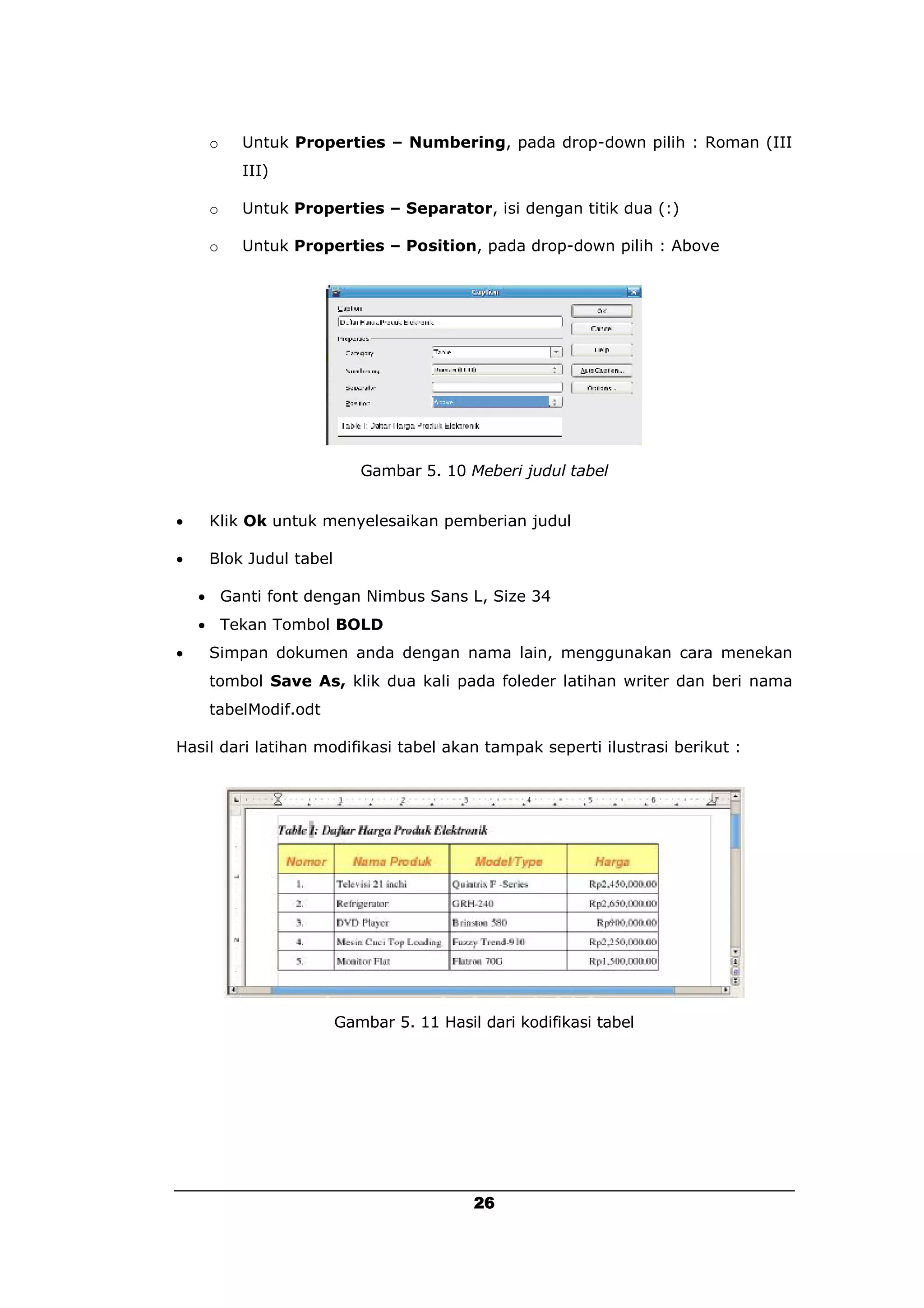 o   Untuk Properties – Numbering, pada drop-down pilih : Roman (III
         III)

     o   Untuk Properties – Separator, isi dengan titik dua (:)

     o   Untuk Properties – Position, pada drop-down pilih : Above




                           Gambar 5. 10 Meberi judul tabel


    Klik Ok untuk menyelesaikan pemberian judul

    Blok Judul tabel

     Ganti font dengan Nimbus Sans L, Size 34
     Tekan Tombol BOLD
    Simpan dokumen anda dengan nama lain, menggunakan cara menekan
     tombol Save As, klik dua kali pada foleder latihan writer dan beri nama
     tabelModif.odt

Hasil dari latihan modifikasi tabel akan tampak seperti ilustrasi berikut :




                        Gambar 5. 11 Hasil dari kodifikasi tabel




                                          26
 