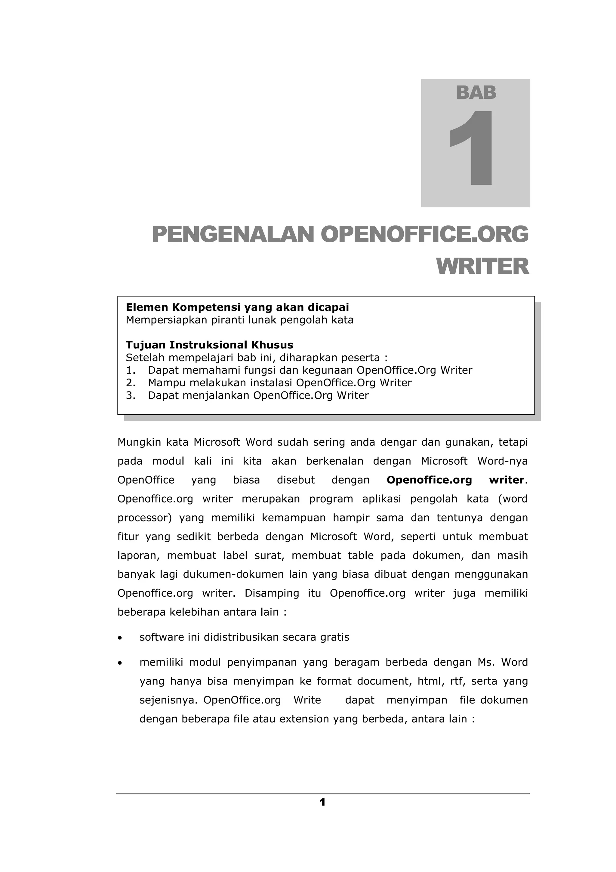BAB




        PENGENALAN OPENOFFICE.ORG
                           WRITER
    Elemen Kompetensi yang akan dicapai
    Mempersiapkan piranti lunak pengolah kata

    Tujuan Instruksional Khusus
    Setelah mempelajari bab ini, diharapkan peserta :
    1. Dapat memahami fungsi dan kegunaan OpenOffice.Org Writer
    2. Mampu melakukan instalasi OpenOffice.Org Writer
    3. Dapat menjalankan OpenOffice.Org Writer



Mungkin kata Microsoft Word sudah sering anda dengar dan gunakan, tetapi
pada modul kali ini kita akan berkenalan dengan Microsoft Word-nya
OpenOffice      yang    biasa    disebut       dengan    Openoffice.org   writer.
Openoffice.org writer merupakan program aplikasi pengolah kata (word
processor) yang memiliki kemampuan hampir sama dan tentunya dengan
fitur yang sedikit berbeda dengan Microsoft Word, seperti untuk membuat
laporan, membuat label surat, membuat table pada dokumen, dan masih
banyak lagi dukumen-dokumen lain yang biasa dibuat dengan menggunakan
Openoffice.org writer. Disamping itu Openoffice.org writer juga memiliki
beberapa kelebihan antara lain :

     software ini didistribusikan secara gratis

     memiliki modul penyimpanan yang beragam berbeda dengan Ms. Word
      yang hanya bisa menyimpan ke format document, html, rtf, serta yang
      sejenisnya. OpenOffice.org    Write        dapat   menyimpan   file dokumen
      dengan beberapa file atau extension yang berbeda, antara lain :




                                           1
 