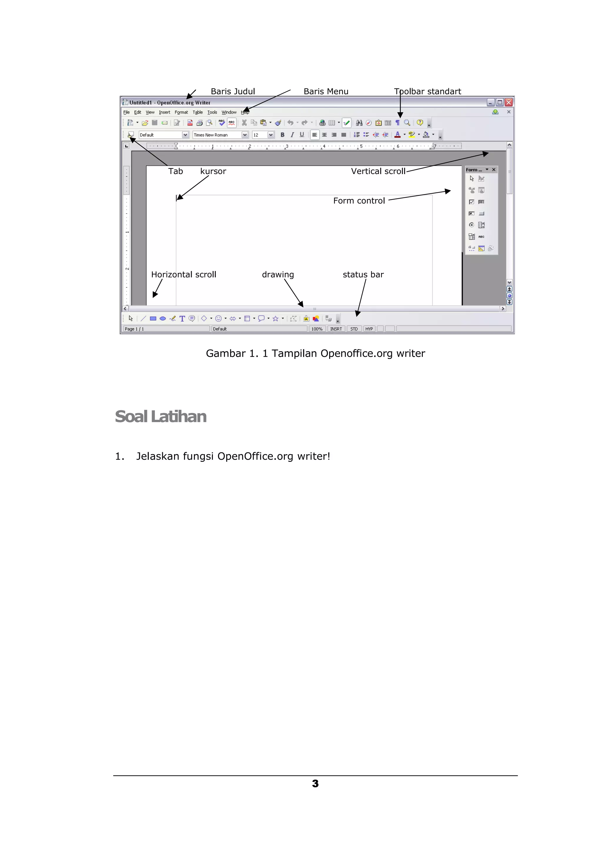 Baris Judul             Baris Menu              Toolbar standart




           Tab     kursor                                  Vertical scroll


                                                    Form control




       Horizontal scroll            drawing           status bar




                     Gambar 1. 1 Tampilan Openoffice.org writer




Soal Latihan

1.   Jelaskan fungsi OpenOffice.org writer!




                                               3
 
