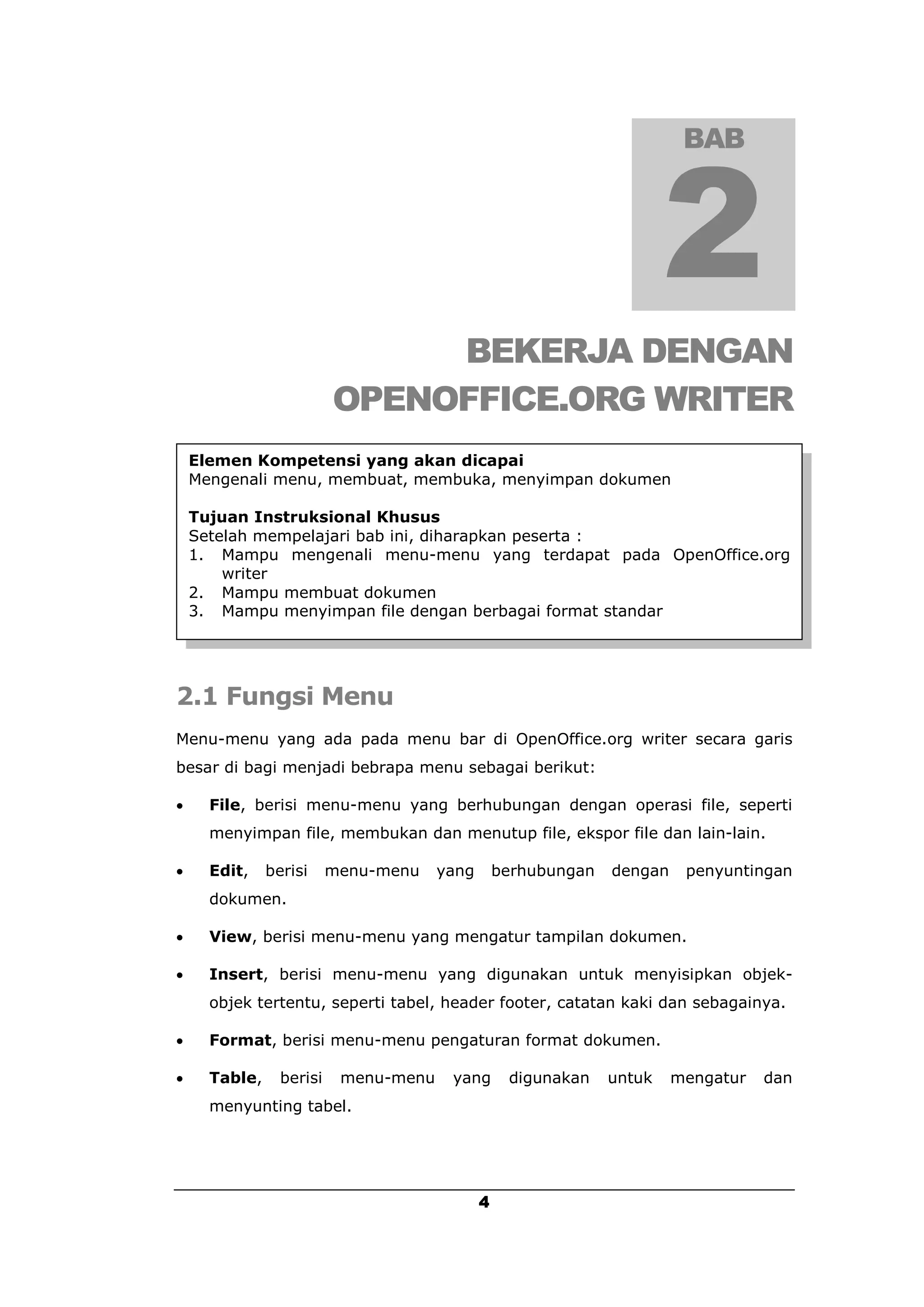 BAB




                               BEKERJA DENGAN
                          OPENOFFICE.ORG WRITER
    Elemen Kompetensi yang akan dicapai
    Mengenali menu, membuat, membuka, menyimpan dokumen

    Tujuan Instruksional Khusus
    Setelah mempelajari bab ini, diharapkan peserta :
    1. Mampu mengenali menu-menu yang terdapat pada OpenOffice.org
        writer
    2. Mampu membuat dokumen
    3. Mampu menyimpan file dengan berbagai format standar




2.1 Fungsi Menu
Menu-menu yang ada pada menu bar di OpenOffice.org writer secara garis
besar di bagi menjadi bebrapa menu sebagai berikut:

     File, berisi menu-menu yang berhubungan dengan operasi file, seperti
      menyimpan file, membukan dan menutup file, ekspor file dan lain-lain.

     Edit,    berisi     menu-menu    yang       berhubungan   dengan    penyuntingan
      dokumen.

     View, berisi menu-menu yang mengatur tampilan dokumen.

     Insert, berisi menu-menu yang digunakan untuk menyisipkan objek-
      objek tertentu, seperti tabel, header footer, catatan kaki dan sebagainya.

     Format, berisi menu-menu pengaturan format dokumen.

     Table,     berisi    menu-menu    yang       digunakan    untuk    mengatur   dan
      menyunting tabel.




                                              4
 