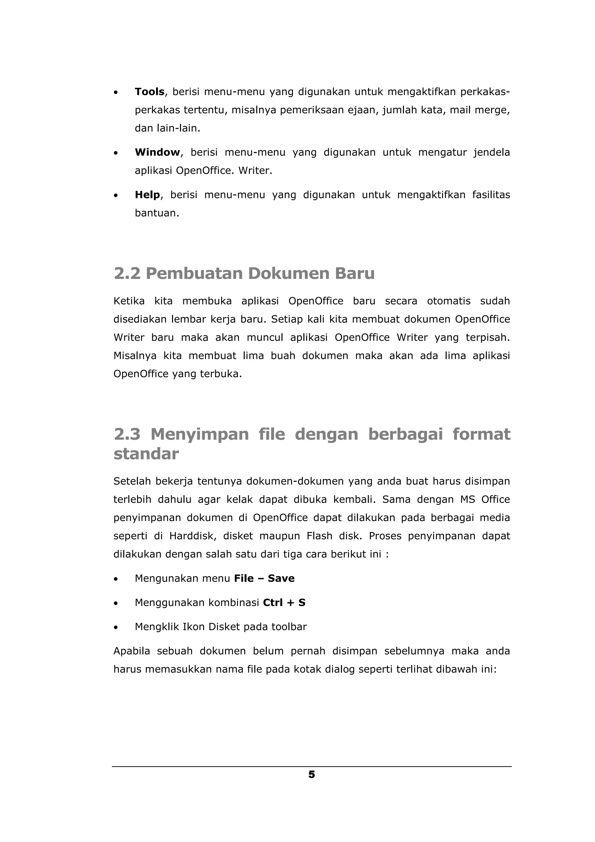    Tools, berisi menu-menu yang digunakan untuk mengaktifkan perkakas-
    perkakas tertentu, misalnya pemeriksaan ejaan, jumlah kata, mail merge,
    dan lain-lain.

   Window, berisi menu-menu yang digunakan untuk mengatur jendela
    aplikasi OpenOffice. Writer.

   Help, berisi menu-menu yang digunakan untuk mengaktifkan fasilitas
    bantuan.




2.2 Pembuatan Dokumen Baru
Ketika kita membuka aplikasi OpenOffice baru secara otomatis sudah
disediakan lembar kerja baru. Setiap kali kita membuat dokumen OpenOffice
Writer baru maka akan muncul aplikasi OpenOffice Writer yang terpisah.
Misalnya kita membuat lima buah dokumen maka akan ada lima aplikasi
OpenOffice yang terbuka.




2.3 Menyimpan file dengan berbagai format
standar
Setelah bekerja tentunya dokumen-dokumen yang anda buat harus disimpan
terlebih dahulu agar kelak dapat dibuka kembali. Sama dengan MS Office
penyimpanan dokumen di OpenOffice dapat dilakukan pada berbagai media
seperti di Harddisk, disket maupun Flash disk. Proses penyimpanan dapat
dilakukan dengan salah satu dari tiga cara berikut ini :

   Mengunakan menu File – Save

   Menggunakan kombinasi Ctrl + S

   Mengklik Ikon Disket pada toolbar

Apabila sebuah dokumen belum pernah disimpan sebelumnya maka anda
harus memasukkan nama file pada kotak dialog seperti terlihat dibawah ini:




                                        5
 