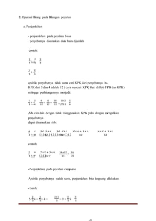 2. Operasi Hitung pada Bilangan pecahan
a. Penjumlahan
- penjumlahan pada pecahan biasa
penyebutnya disamakan dulu baru dijumlah
contoh:
+ =
+ =
apabila penyebutnya tidak sama cari KPK dari penyebutnya itu.
KPK dari 3 dan 4 adalah 12 ( cara mencari KPK lihat di Bab FPB dan KPK)
sehingga perhitungannya menjadi:
+ = + = =::=
Ada cara lain dengan tidak menggunakan KPK yaitu dengan mengalikan
penyebutnya
dapat dirumuskan sbb:
+ = ( ∶ )+( ∶ )=( ) ( ) atau ( ) ( )
contoh:
+ = ( ) ( )=
=
-Penjumlahan pada pecahan campuran
Apabila penyebutnya sudah sama, penjumlahan bisa langsung dilakukan
contoh:
5 + 4 = 5 + 4 + = 9 + = 9
 