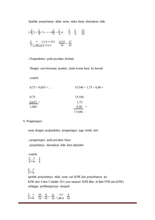 Apabila penyebutnya tidak sama, maka harus disamakan dulu
1 + 3 = 1+ 3+ + = 4 + + = 4
+ = ( ) ( )=
=
- Penjumlahan pada pecahan desimal
Dengan cara bersusun pendek, tanda koma lurus ke bawah
contoh:
0,75 + 0,655 = . .. 15,546 + 1,75 + 0,40 =
0,75 15,546
0,655 + 1,75
1,405
b. Pengurangan
0.40 +
17,696
sama dengan penjumlahan pengurangan juga terdiri dari
- pengurangan pada pecahan biasa
penyebutnya disamakan dulu baru dijumlah
contoh:
- =
- =
apabila penyebutnya tidak sama cari KPK dari penyebutnya itu.
KPK dari 4 dan 5 adalah 20 ( cara mencari KPK lihat di Bab FPB dan KPK)
sehingga perhitungannya menjadi:
- = - = =::=
 