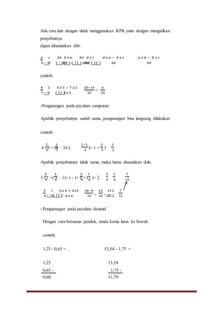 Ada cara lain dengan tidak menggunakan KPK yaitu dengan mengalikan
penyebutnya
dapat dirumuskan sbb:
- = ( ∶ )-( ∶ )=( ) ( ) atau ( ) ( )
contoh:
- = ( ) ( )=
=
-Pengurangan pada pecahan campuran
Apabila penyebutnya sudah sama, pengurangan bisa langsung dilakukan
contoh:
4 - 3 = (4 – 3)+( )= 1 + = 1
Apabila penyebutnya tidak sama, maka harus disamakan dulu
3 - 1 =( 3 – 1)+ ( - )= 2 + ( - )= 2
- = ( ) ( )= = =::=
- Pengurangan pada pecahan desimal
Dengan cara bersusun pendek, tanda koma lurus ke bawah
contoh:
1,25 - 0,65 = . . 13,54 - 1,75 =
1,25 13,54
0,65 - 1,75 -
0,60 11,79
 