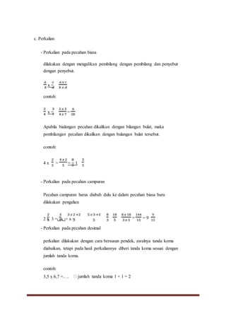 c. Perkalian
- Perkalian pada pecahan biasa
dilakukan dengan mengalikan pembilang dengan pembilang dan penyebut
dengan penyebut.
x =
contoh:
x = =
Apabila bialangan pecahan dikalikan dengan bilangan bulat, maka
pembilangan pecahan dikalikan dengan bulangan bulat tersebut.
contoh:
4 x = = = 1
- Perkalian pada pecahan campuran
Pecahan campuran harus diubah dulu ke dalam pecahan biasa baru
dilakukan pengalian
2 x 3 =( )x( )= x =
- Perkalian pada pecahan desimal
= = 9
perkalian dilakukan dengan cara bersusun pendek, awalnya tanda koma
diabaikan, tetapi pada hasil perkaliannya diberi tanda koma sesuai dengan
jumlah tanda koma.
contoh:
3,5 x 6,7 =.. ..
 