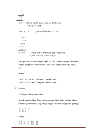 35
67 x
245
210 +
2345
3,5 x 6,7 = 23,45
4,54 x 5,75 =.. ..
454
575 x
2270
3178
2270 +
261050
4,54 x 5,75 = 26,1050 = 26,105
Hasil perkalian desimal dengan angka 10, 100, 1000 dst hasilnya ditentukan
dengan menggeser tanda koma ke kanan sesuai dengan banyaknya angka
nol.
contoh:
2,456 x 10 = 24,56
d. Pembagian
- Pembagian pada pecahan biasa
Apabila pecahan biasa dibagi dengan pecahan biasa, maka hasilnya adalah
perkalian pecahan biasa yang dibagi dengan kebalikan dari pecahan pembagi
: = x
contoh:
: = x = =
 