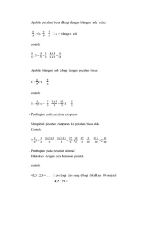 Apabila pecahan biasa dibagi dengan bilangan asli, maka
: = x
contoh:
: 3 = x = =
Apabila bilangan asli dibagi dengan pecahan biasa:
: = c x
contoh:
5 : = 5 x = = = 11
- Pembagian pada pecahan campuran
Mengubah pecahan campuran ke pecahan biasa dulu
Contoh:
7 : 3 = : = : = x = =2
- Pembagian pada pecahan desimal
Dilakukan dengan cara bersusun pendek
contoh:
43,5 : 2,9 = . .
435 : 29 = ..
 