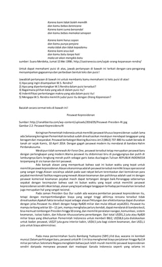 Karena kami tidak boleh memilih
dan kamu bebas berencana
Karena kami cuma bersandal
dan kamu bebas memakai senapan
Karena kami harus sopan
dan kamu punya penjara
maka tidak dan tidak kepadamu
Karena kami arus kali
dan kamu batu tanpa hati
maka air akan mengikis batu
sumber: Suara Merdeka, Jumat 15 Mei 1998 ; http://sastranesia.com/sajak-orang-kepanasan-rendra/
Untuk dapat memahami puisi di atas, jawab pertanyaan di bawah ini terkait dengan cara pengarang
menyampaikan gagasannya dan perbedaan bentuk teks dan puisi!
Jawablah pertanyaan di bawah ini untuk membantu kamu memahami isi teks puisi di atas!
1) Apa yang ingin disampaikan W.S. Rendra?
2) Apa yang dipertentangkan W.S Rendra dalam puisi tersebut?
3) Bagaimana pilihan kata yang ada di dalam puisi itu?
4) Indentifikasi pertentangan makna yang ada dalam puisi itu!
5) Mengapa W.S. Rendra memilih judul puisi itu dengan Orang Kepanasan?
Bacalah secara cermat teks di bawah ini!
Pesawat Kepresidenan
Sumber: http://ranahberita.com/wp-content/uploads/2014/05/Pesawat-Presiden-RI.jpg
Gambar 2.2: Pesawat Kepresidena RI
KeinginanPemerintahIndonesiauntukmemiliki pesawat khusus kepresidenan sudah lama
ada.SekarangkeinginanPemerintahtersebut sudah direalisasikan meskipun mendapat tanggapan yang
beragamdari masyarakat.PesawatberkategoriBoeingBusiness Jet 2 (BBJ2) 737-800 itu sudah berada di
tanah air sejak Kamis, 10 April 2014. Dengan gagah pesawat modern itu mendarat di bandara Halim
Perdanakusuma.
Meskipuntidahsemewah Air Force One, pesawat tersebut tetap merupakan pesawat baru
dengan perlengkapan yang modern.Warna pesawat itu didominasi biru di punggungnya dan putih di
lambungnya.Garis lengkung merah putih sebagai garis batas dua bagian.Tulisan REPUBLIK INDONESIA
terpampang di sisi kanan dan kiri pesawat.
Ada banyak alasan yang memperkuat bahwa saat ini bukan waktu yang tepat untuk
memilikipesawatkepresidenan.Alasanekonominyaadalahpesawattersebutmemiliki biaya operasional
yang sangat tinggi.Alasan sosialnya adalah pada saat rakyat belum terentaskan dari kemiskinan para
pejabatmenikmati fasilitasnegarayangmewah.Alasankeamanan dan politiknya adalah saat ini dengan
pesawat komersial keamanan pejabat masih dapat tertangani dengan baik.Penanggap sebenarnya
sepakat dengan kesimpulan bahwa saat ini bukan waktu yang tepat untuk memiliki pesawat
kepresidenansendiri.Akantetapi,alasanyangtepatsebagai tanggapanterhadappermasalahan tersebut
juga merupakan hal yang sangat rasional.
Pada zaman Presiden Gus Dur sudah ada wacana pembelian pesawat kepresidenan itu,
tetapi dengan mempertimbangkan biaya yang sangat tinggi akhirnya rencana tersebut tidak
direalisasikan.Apakahfakta tersebut tepat sebagai alasan?Hitungan dan efektivitasnya dapat diuraikan
dengan jelas.Pesawat itu dibeli dengan harga Rp820 miliar dan mulai dibuat sejak2011. Pesawat itu
mamputerbangsekitar10—12 jam,mampumenghalaupelurukendali,dapatmendaratdi bandarakecil,
bisamemuatrombonganPresidenhingga50 orang,dan memilikiperalatannavigasi,komunikasi, sistem
keamanan, isolasi kabin, dan hiburan khususselama penerbangan. Dari total US$91,2 juta atau Rp820
miliar biaya yang dikeluarkan Pemerintah Indonesia untuk membeli BBJ2, US$58,6 juta dialokasikan
untuk badan pesawat, US$27 juta guna interior kabin, US$4,5 juta bagi sistem keamanan, dan US$1,1
juta untuk biaya administrasi.
Pada masa pemerintahan Susilo Bambang Yudoyono (SBY) jilid dua, wacana ini kembali
muncul.Dalamperhitunganbaru,pesawatuntukRI-1ini bisamenghemat biaya perjalanan hingga Rp114
miliarpertahun.SekretarisNegaramengklaimbahwajauh lebih murah memiliki pesawat kepresidenan
sendiri daripada menyewa pesawat dari maskapai Garuda Indonesia seperti yang selama ini
 