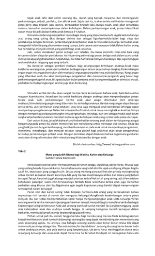 Sejak anak lahir dari rahim seorang ibu, ibulah yang banyak mewarnai dan memengaruhi
perkembangan pribadi, perilaku, dan akhlak anak. Sejak saat itu, ia akan selalu melihat dan mengamati
gerak-gerik atau tingkah laku ibunya. Berdasarkan tingkah laku ibunya itulah, anak akan senantiasa
meniru, kemudian menerapkannya dalam kehidupan. Dalam perkembangan anak, proses identifikasi
sudah mulai bisa dilakukan ketika anak berusia 3–5 tahun.
Kini anak cenderung menjadikan ibu sebagai orang yang dapat memenuhi segala kebutuhannya
atau orang yang paling dkat dengan dirinya dan sebagai figur/contoh/teladan bagi sikap dan
perilakunya.Dengan demikian, perkembangan kepribadian anak bermula dari keluarga, kemudian anak
mengambil nilainilai yang ditanamkan orang tuanya, baik secara sadar maupun tidak.Dalam hal ini orang
tua hendaknya menjadi contoh yang positif bagi anak-anaknya.
Jadi, untuk melakukan peran sebagai suri teladan, ibu harus memiliki nilai-nilai baik yang
tercermindalamsikapdanperilakunya.Hal ini pentingartinyabagi prosesbelajaranakdalamusahauntuk
menyerapapayang ditanamkan.Sepatutnya,ibutidakhanyabisamenyuruhanaknya,tapi juga mengajak
anak melakukan langsung apa yang terbaik.
Ibu berperan sebagai pemberi motivasi bagi kelangsungan kehidupan anaknya.Sejak masa
kelahiranseoranganak,prosespertumbuhanberbagai organ belum sepenuhnya lengkap.Perkembangan
organ-organini sangatditentukanolehmotivasi/rangsanganyangditerimaanakdari ibunya. Rangsangan
yang diberikan oleh ibu akan memperkaya pengalaman dan mempunyai pengaruh yang besar bagi
perkembangankognitif anak.Bilapada bulan-bulan pertama anak kurang mendapatkan stimulasi visual,
perhatian terhadap lingkungan sekitar juga akan berkurang.
Stimulasi verbal dari ibu akan sangat memperkaya kemampuan bahasa anak, baik dari kualitas
maupun kuantitasnya. Kesediaan ibu untuk berbicara dengan anaknya akan mengembangkan proses
bicara anak. Jadi, perkembangan mental anak akan sangat ditentukan oleh seberapa
motivasi/stimulasi/rangsangan yang diberikan ibu terhadap anaknya. Bentuk rangsangan dapat berupa
cerita-cerita, alat permainan yang edukatif, atau bisa juga mengajak anak berekreasi sehingga dapat
memperkayapengalamannya.Dalamhal ini sosokibudituntut untuk terus meningkatkan kualitas dirinya
denganmemperkayasebanyakmungkinilmupengetahuan,teknologi,danseni sebagaimodal awal dalam
rangka keberhasilannyadalammemberi motivasi agarkehidupan anak yang cerdas serta sukses tercapai.
Dari uraiandi atas, jelaslah bahwa kunci keberhasilan seorang anak dalam kehidupannya sangat
bergantung pada peran ibu dalam memotivasi dan mendorong untuk mencapai cita-citanya. Sikap ibu
yang baik(penuhdengankasihsayang,memberi kesempatanpadaanakuntukmemperkayapengalaman,
menerima, menghargai, dan menjadi teladan yang positif bagi anaknya) akan besar pengaruhnya
terhadap perkembangan pribadi anak. Dengan demikian, dapat dikatakan bahwa bagaimana gambaran
anak akan dirinya ditentukan oleh interaksi yang dilakukan ibu dengan anak.
Diolah dari sumber: http//www/ keluargasakina.com
Teks 2
Mana yang Lebih Utama bagi Wanita, Karier atau Keluarga
Sumber: www.kizzio.com
Ketikasosokwanitakariermemasuki masaberumahtangga,segalanya jadi berbeda. Khusus bagi
yang sedangberadadi puncakkarier,haruskahsesuatuyangtelahdirintissejakusia lajang dilepas begitu
saja? Ah, keputusan yang sungguh sulit. Setiap orang memang punya pilihan dan prinsip masingmasing
untuk meraih kepuasan dalam kariernya.Ada yang merasa masih banyak ambisi dan obsesi yang belum
tercapai.Tetapi,haruskahjugakeluargamenjadiprioritaskedua?Hal inilah yang sering jadi dilema dalam
kehidupan pasangan suami-istri.Persoalannya tambah tidak sederhana ketika anak juga menuntut
perhatian yang khusus dari ibu.Bagaimana agar segala keputusan yang diambil dapat menyenangkan
semuapihak dalam keluarga?
Peran istri dan karier sering tidak berjalan harmonis.Ada orang yang berkeyakinan bahwa
sepatutnya istri berada di rumah dan mengurus keluarga.Mungkinkah keseimbangan antara peran
menjadi ibu dan tetap mempertahankan karier tanpa mengesampingkan anak serta keluarga?Peran
seorang wanita ketika memasuki jenjang perkawinan tampak menjadi begitu kompleks ketika berbagai
kepentingansalingberbenturan.Padasaat seorang wanita dituntut menjadi ibu yang bertanggung jawab
atas keberadaan anak dan utuhnya rumah tangga, di samping keinginan meraih kemajuan dalam
berkarier, membuat banyak wanita terperangkap pada dilema.
Pilihan untuk jadi ibu rumah tangga berlaku bagi mereka yang merasa tiada kebahagiaan lain
kecuali melihatanak-anaktumbuhdidampingi seorangibuyang dapat membimbing dan menemani sang
anak sepanjang waktu. Itu artinya, rasa bahagia seorang wanita akan benar-benar terasa bila dapat
memenuhi perannyasebagai ibu.`The real mother for theirchildren`, seorang ibu yang benar-benar hadir
untuk anaknya.Namun, ada pula wanita yang berpendapat tak perlu harus meninggalkan dunia kerja
sepanjang keluarga dan anak-anak dapat menerima hal tersebut.Pendapat ini menegaskan harus ada
 