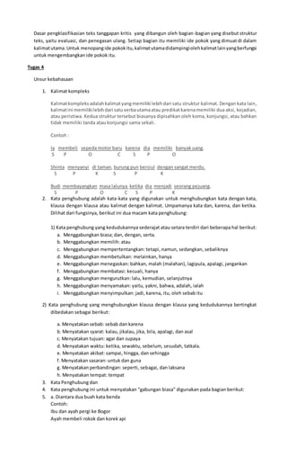 Dasar pengklasifikasian teks tanggapan kritis yang dibangun oleh bagian-bagian yang disebut struktur
teks, yaitu evaluasi, dan penegasan ulang. Setiap bagian itu memiliki ide pokok yang dimuat di dalam
kalimatutama.Untuk menopangide pokokitu,kalimatutamadidampingiolehkalimatlainyangberfungsi
untuk mengembangkan ide pokok itu.
Tugas 4
Unsur kebahasaan
1. Kalimat kompleks
Kalimatkompleksadalahkalimatyangmemiliki lebihdari satu struktur kalimat. Dengan kata lain,
kalimatini memilikilebihdari satuverbautamaatau predikatkarenamemiliki dua aksi, kejadian,
atau peristiwa. Kedua struktur tersebut biasanya dipisahkan oleh koma, konjungsi, atau bahkan
tidak memiliki tanda atau konjungsi sama sekali.
Contoh :
Ia membeli sepeda motor baru karena dia memiliki banyak uang.
S P O C S P O
Shinta menyanyi di taman, burung pun bersiul dengan sangat merdu.
S P K S P K
Budi membayangkan masa lalunya ketika dia menjadi seorang pejuang.
S P O C S P K
2. Kata penghubung adalah kata-kata yang digunakan untuk menghubungkan kata dengan kata,
klausa dengan klausa atau kalimat dengan kalimat. Umpamanya kata dan, karena, dan ketika.
Dilihat dari fungsinya, berikut ini dua macam kata penghubung:
1) Kata penghubung yang kedudukannya sederajat atau setara terdiri dari beberapa hal berikut:
a. Menggabungkan biasa; dan, dengan, serta.
b. Menggabungkan memilih: atau
c. Menggabungkan mempertentangkan: tetapi, namun, sedangkan, sebaliknya
d. Menggabungkan membetulkan: melainkan, hanya
e. Menggabungkan menegaskan: bahkan, malah (malahan), lagipula, apalagi, jangankan
f. Menggabungkan membatasi: kecuali, hanya
g. Menggabungkan mengurutkan: lalu, kemudian, selanjutnya
h. Menggabungkan menyamakan: yaitu, yakni, bahwa, adalah, ialah
i. Menggabungkan menyimpulkan: jadi, karena, itu, oleh sebab itu
2) Kata penghubung yang menghubungkan klausa dengan klausa yang kedudukannya bertingkat
dibedakan sebagai berikut:
a. Menyatakan sebab: sebab dan karena
b. Menyatakan syarat: kalau, jikalau, jika, bila, apalagi, dan asal
c. Menyatakan tujuan: agar dan supaya
d. Menyatakan waktu: ketika, sewaktu, sebelum, sesudah, tatkala.
e. Menyatakan akibat: sampai, hingga, dan sehingga
f. Menyatakan sasaran: untuk dan guna
g. Menyatakan perbandingan: seperti, sebagai, dan laksana
h. Menyatakan tempat: tempat
3. Kata Penghubung dan
4. Kata penghubung ini untuk menyatakan "gabungan biasa" digunakan pada bagian berikut:
5. a. Diantara dua buah kata benda
Contoh:
Ibu dan ayah pergi ke Bogor
Ayah membeli rokok dan korek api
 