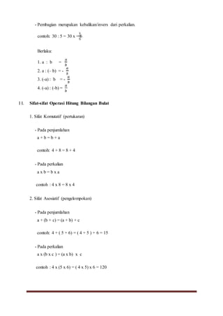 - Pembagian merupakan kebalikan/invers dari perkalian.
contoh: 30 : 5 = 30 x = 6
Berlaku:
1. a : b =
2. a : (– b) = -
3. (-a) : b = -
4. (-a) : (-b) =
I I. Sifat-sifat Operasi Hitung Bilangan Bulat
1. Sifat Komutatif (pertukaran)
- Pada penjumlahan
a + b = b + a
contoh: 4 + 8 = 8 + 4
- Pada perkalian
a x b = b x a
contoh : 4 x 8 = 8 x 4
2. Sifat Asosiatif (pengelompokan)
- Pada penjumlahan
a + (b + c) = (a + b) + c
contoh: 4 + ( 5 + 6) = ( 4 + 5 ) + 6 = 15
- Pada perkalian
a x (b x c ) = (a x b) x c
contoh : 4 x (5 x 6) = ( 4 x 5) x 6 = 120
 