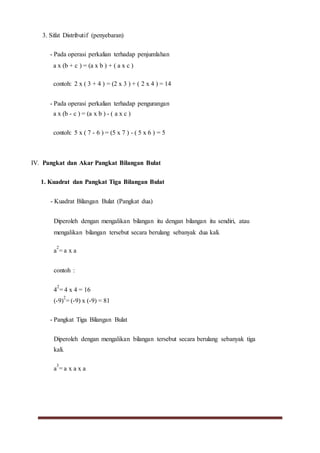 3. Sifat Distributif (penyebaran)
- Pada operasi perkalian terhadap penjumlahan
a x (b + c ) = (a x b ) + ( a x c )
contoh: 2 x ( 3 + 4 ) = (2 x 3 ) + ( 2 x 4 ) = 14
- Pada operasi perkalian terhadap pengurangan
a x (b - c ) = (a x b ) - ( a x c )
contoh: 5 x ( 7 - 6 ) = (5 x 7 ) - ( 5 x 6 ) = 5
IV. Pangkat dan Akar Pangkat Bilangan Bulat
1. Kuadrat dan Pangkat Tiga Bilangan Bulat
- Kuadrat Bilangan Bulat (Pangkat dua)
Diperoleh dengan mengalikan bilangan itu dengan bilangan itu sendiri, atau
mengalikan bilangan tersebut secara berulang sebanyak dua kali.
a
2
= a x a
contoh :
4
2
= 4 x 4 = 16
(-9)
2
= (-9) x (-9) = 81
- Pangkat Tiga Bilangan Bulat
Diperoleh dengan mengalikan bilangan tersebut secara berulang sebanyak tiga
kali.
a
3
= a x a x a
 